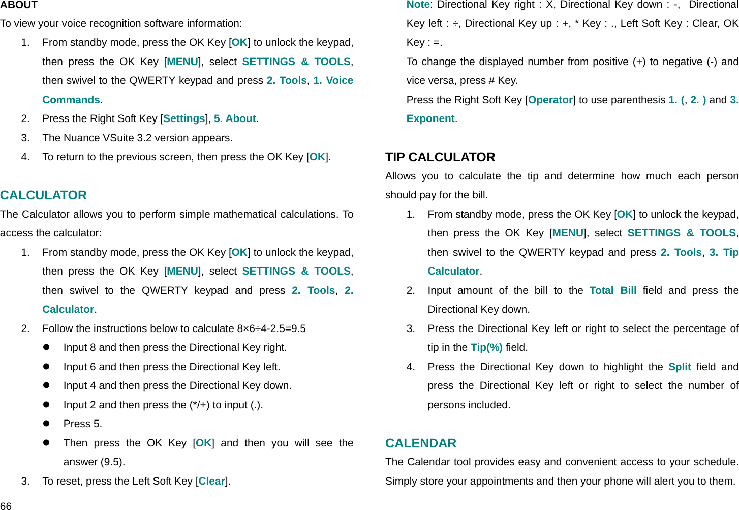  66 ABOUT  To view your voice recognition software information: 1.  From standby mode, press the OK Key [OK] to unlock the keypad, then press the OK Key [MENU], select SETTINGS &amp; TOOLS, then swivel to the QWERTY keypad and press 2. Tools, 1. Voice Commands. 2.  Press the Right Soft Key [Settings], 5. About. 3.  The Nuance VSuite 3.2 version appears. 4.  To return to the previous screen, then press the OK Key [OK].  CALCULATOR The Calculator allows you to perform simple mathematical calculations. To access the calculator: 1.  From standby mode, press the OK Key [OK] to unlock the keypad, then press the OK Key [MENU], select SETTINGS &amp; TOOLS, then swivel to the QWERTY keypad and press 2. Tools,  2. Calculator. 2.  Follow the instructions below to calculate 8×6÷4-2.5=9.5 z  Input 8 and then press the Directional Key right. z  Input 6 and then press the Directional Key left. z  Input 4 and then press the Directional Key down. z  Input 2 and then press the (*/+) to input (.). z Press 5. z  Then press the OK Key [OK] and then you will see the answer (9.5). 3.  To reset, press the Left Soft Key [Clear]. Note: Directional Key right : X, Directional Key down : -,  Directional Key left : ÷, Directional Key up : +, * Key : ., Left Soft Key : Clear, OK Key : =. To change the displayed number from positive (+) to negative (-) and vice versa, press # Key. Press the Right Soft Key [Operator] to use parenthesis 1. (, 2. ) and 3. Exponent.  TIP CALCULATOR Allows you to calculate the tip and determine how much each person should pay for the bill. 1.  From standby mode, press the OK Key [OK] to unlock the keypad, then press the OK Key [MENU], select SETTINGS &amp; TOOLS, then swivel to the QWERTY keypad and press 2. Tools, 3. Tip Calculator. 2.  Input amount of the bill to the Total Bill field and press the Directional Key down. 3.  Press the Directional Key left or right to select the percentage of tip in the Tip(%) field. 4.  Press the Directional Key down to highlight the Split field and press the Directional Key left or right to select the number of persons included.  CALENDAR The Calendar tool provides easy and convenient access to your schedule. Simply store your appointments and then your phone will alert you to them. 