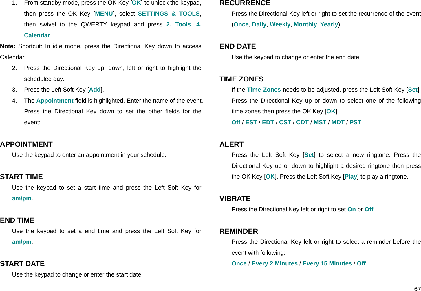  67 1.  From standby mode, press the OK Key [OK] to unlock the keypad, then press the OK Key [MENU], select SETTINGS &amp; TOOLS, then swivel to the QWERTY keypad and press 2. Tools,  4. Calendar. Note: Shortcut: In idle mode, press the Directional Key down to access Calendar. 2.  Press the Directional Key up, down, left or right to highlight the scheduled day. 3.  Press the Left Soft Key [Add]. 4. The Appointment field is highlighted. Enter the name of the event. Press the Directional Key down to set the other fields for the event:  APPOINTMENT Use the keypad to enter an appointment in your schedule.  START TIME Use the keypad to set a start time and press the Left Soft Key for am/pm.  END TIME Use the keypad to set a end time and press the Left Soft Key for am/pm.  START DATE Use the keypad to change or enter the start date. RECURRENCE Press the Directional Key left or right to set the recurrence of the event (Once, Daily, Weekly, Monthly, Yearly).  END DATE Use the keypad to change or enter the end date.  TIME ZONES If the Time Zones needs to be adjusted, press the Left Soft Key [Set]. Press the Directional Key up or down to select one of the following time zones then press the OK Key [OK]. Off / EST / EDT / CST / CDT / MST / MDT / PST  ALERT Press the Left Soft Key [Set] to select a new ringtone. Press the Directional Key up or down to highlight a desired ringtone then press the OK Key [OK]. Press the Left Soft Key [Play] to play a ringtone.  VIBRATE Press the Directional Key left or right to set On or Off.  REMINDER Press the Directional Key left or right to select a reminder before the event with following: Once / Every 2 Minutes / Every 15 Minutes / Off  