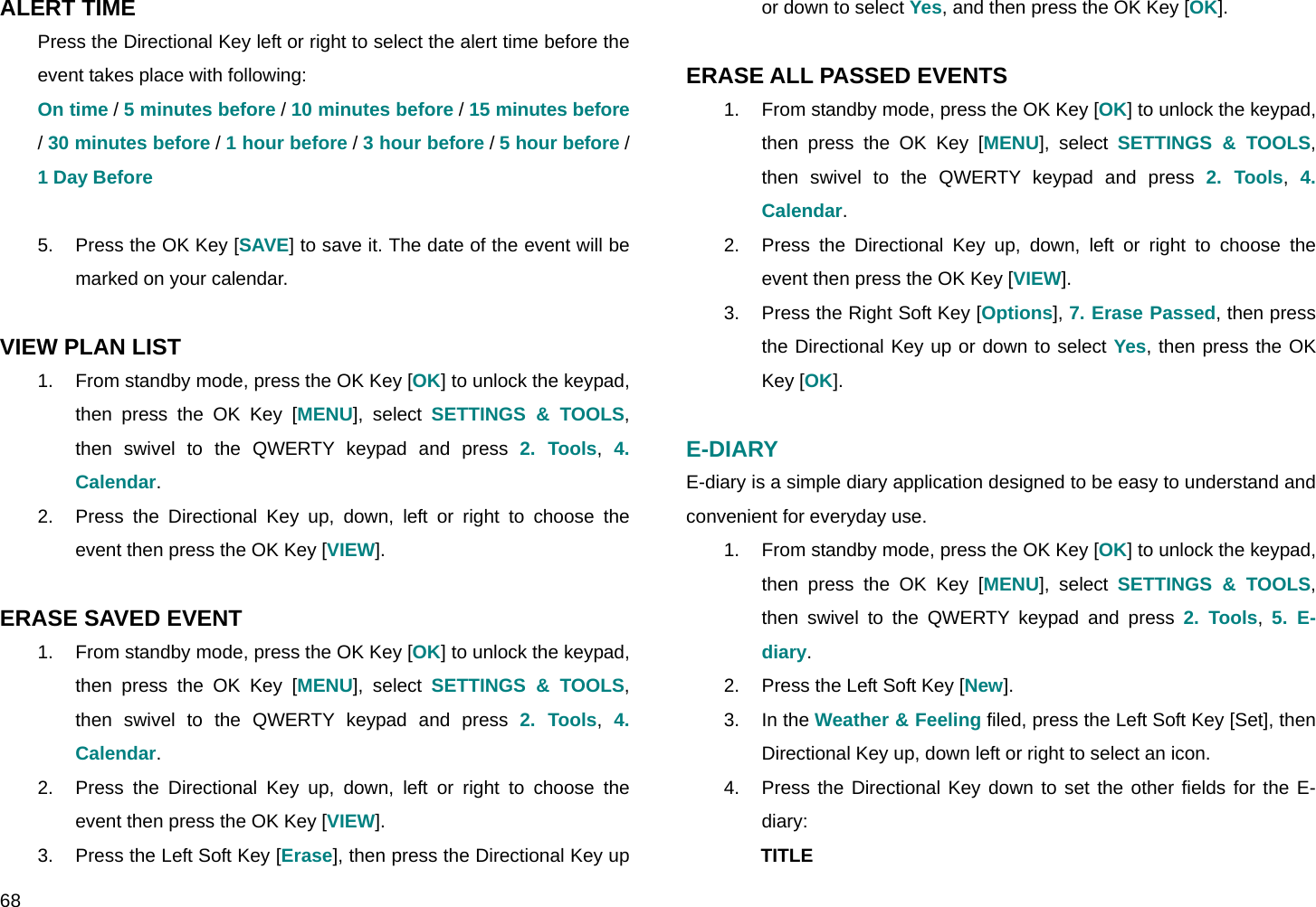  68 ALERT TIME Press the Directional Key left or right to select the alert time before the event takes place with following: On time / 5 minutes before / 10 minutes before / 15 minutes before / 30 minutes before / 1 hour before / 3 hour before / 5 hour before / 1 Day Before  5.  Press the OK Key [SAVE] to save it. The date of the event will be marked on your calendar.  VIEW PLAN LIST 1.  From standby mode, press the OK Key [OK] to unlock the keypad, then press the OK Key [MENU], select SETTINGS &amp; TOOLS, then swivel to the QWERTY keypad and press 2. Tools,  4. Calendar. 2.  Press the Directional Key up, down, left or right to choose the event then press the OK Key [VIEW].  ERASE SAVED EVENT 1.  From standby mode, press the OK Key [OK] to unlock the keypad, then press the OK Key [MENU], select SETTINGS &amp; TOOLS, then swivel to the QWERTY keypad and press 2. Tools,  4. Calendar. 2.  Press the Directional Key up, down, left or right to choose the event then press the OK Key [VIEW]. 3.  Press the Left Soft Key [Erase], then press the Directional Key up or down to select Yes, and then press the OK Key [OK].  ERASE ALL PASSED EVENTS 1.  From standby mode, press the OK Key [OK] to unlock the keypad, then press the OK Key [MENU], select SETTINGS &amp; TOOLS, then swivel to the QWERTY keypad and press 2. Tools,  4. Calendar. 2.  Press the Directional Key up, down, left or right to choose the event then press the OK Key [VIEW]. 3.  Press the Right Soft Key [Options], 7. Erase Passed, then press the Directional Key up or down to select Yes, then press the OK Key [OK].  E-DIARY E-diary is a simple diary application designed to be easy to understand and convenient for everyday use. 1.  From standby mode, press the OK Key [OK] to unlock the keypad, then press the OK Key [MENU], select SETTINGS &amp; TOOLS, then swivel to the QWERTY keypad and press 2. Tools,  5. E-diary. 2.  Press the Left Soft Key [New]. 3. In the Weather &amp; Feeling filed, press the Left Soft Key [Set], then Directional Key up, down left or right to select an icon. 4.  Press the Directional Key down to set the other fields for the E-diary: TITLE 