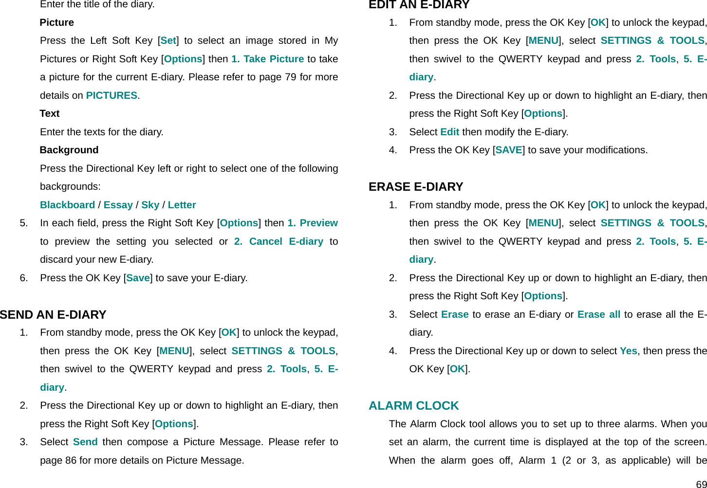  69 Enter the title of the diary. Picture Press the Left Soft Key [Set] to select an image stored in My Pictures or Right Soft Key [Options] then 1. Take Picture to take a picture for the current E-diary. Please refer to page 79 for more details on PICTURES. Text Enter the texts for the diary. Background Press the Directional Key left or right to select one of the following backgrounds: Blackboard / Essay / Sky / Letter 5.  In each field, press the Right Soft Key [Options] then 1. Preview to preview the setting you selected or 2. Cancel E-diary to discard your new E-diary. 6.  Press the OK Key [Save] to save your E-diary.  SEND AN E-DIARY 1.  From standby mode, press the OK Key [OK] to unlock the keypad, then press the OK Key [MENU], select SETTINGS &amp; TOOLS, then swivel to the QWERTY keypad and press 2. Tools,  5. E-diary. 2.  Press the Directional Key up or down to highlight an E-diary, then press the Right Soft Key [Options]. 3. Select Send then compose a Picture Message. Please refer to page 86 for more details on Picture Message. EDIT AN E-DIARY 1.  From standby mode, press the OK Key [OK] to unlock the keypad, then press the OK Key [MENU], select SETTINGS &amp; TOOLS, then swivel to the QWERTY keypad and press 2. Tools,  5. E-diary. 2.  Press the Directional Key up or down to highlight an E-diary, then press the Right Soft Key [Options]. 3. Select Edit then modify the E-diary. 4.  Press the OK Key [SAVE] to save your modifications.  ERASE E-DIARY 1.  From standby mode, press the OK Key [OK] to unlock the keypad, then press the OK Key [MENU], select SETTINGS &amp; TOOLS, then swivel to the QWERTY keypad and press 2. Tools,  5. E-diary. 2.  Press the Directional Key up or down to highlight an E-diary, then press the Right Soft Key [Options]. 3. Select Erase to erase an E-diary or Erase all to erase all the E-diary. 4.  Press the Directional Key up or down to select Yes, then press the OK Key [OK].  ALARM CLOCK The Alarm Clock tool allows you to set up to three alarms. When you set an alarm, the current time is displayed at the top of the screen. When the alarm goes off, Alarm 1 (2 or 3, as applicable) will be 