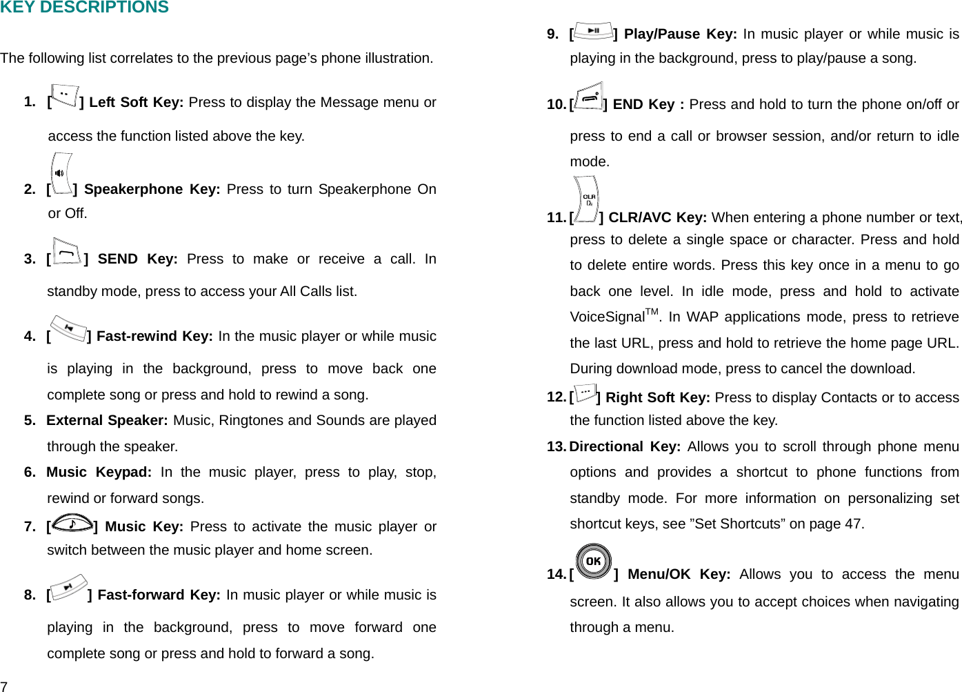 7 KEY DESCRIPTIONS  The following list correlates to the previous page’s phone illustration. 1. [ ] Left Soft Key: Press to display the Message menu or access the function listed above the key. 2. [ ] Speakerphone Key: Press to turn Speakerphone On or Off. 3. [ ] SEND Key: Press to make or receive a call. In standby mode, press to access your All Calls list. 4. [ ] Fast-rewind Key: In the music player or while music is playing in the background, press to move back one complete song or press and hold to rewind a song. 5. External Speaker: Music, Ringtones and Sounds are played through the speaker. 6. Music Keypad: In the music player, press to play, stop, rewind or forward songs. 7. [ ] Music Key: Press to activate the music player or switch between the music player and home screen. 8. [ ] Fast-forward Key: In music player or while music is playing in the background, press to move forward one complete song or press and hold to forward a song. 9. [ ] Play/Pause Key: In music player or while music is playing in the background, press to play/pause a song. 10. [ ] END Key : Press and hold to turn the phone on/off or press to end a call or browser session, and/or return to idle mode. 11. [ ] CLR/AVC Key: When entering a phone number or text, press to delete a single space or character. Press and hold to delete entire words. Press this key once in a menu to go back one level. In idle mode, press and hold to activate VoiceSignalTM. In WAP applications mode, press to retrieve the last URL, press and hold to retrieve the home page URL. During download mode, press to cancel the download. 12. [ ] Right Soft Key: Press to display Contacts or to access the function listed above the key. 13. Directional  Key: Allows you to scroll through phone menu options and provides a shortcut to phone functions from standby mode. For more information on personalizing set shortcut keys, see ”Set Shortcuts” on page 47. 14. [ ] Menu/OK Key: Allows you to access the menu screen. It also allows you to accept choices when navigating through a menu. 