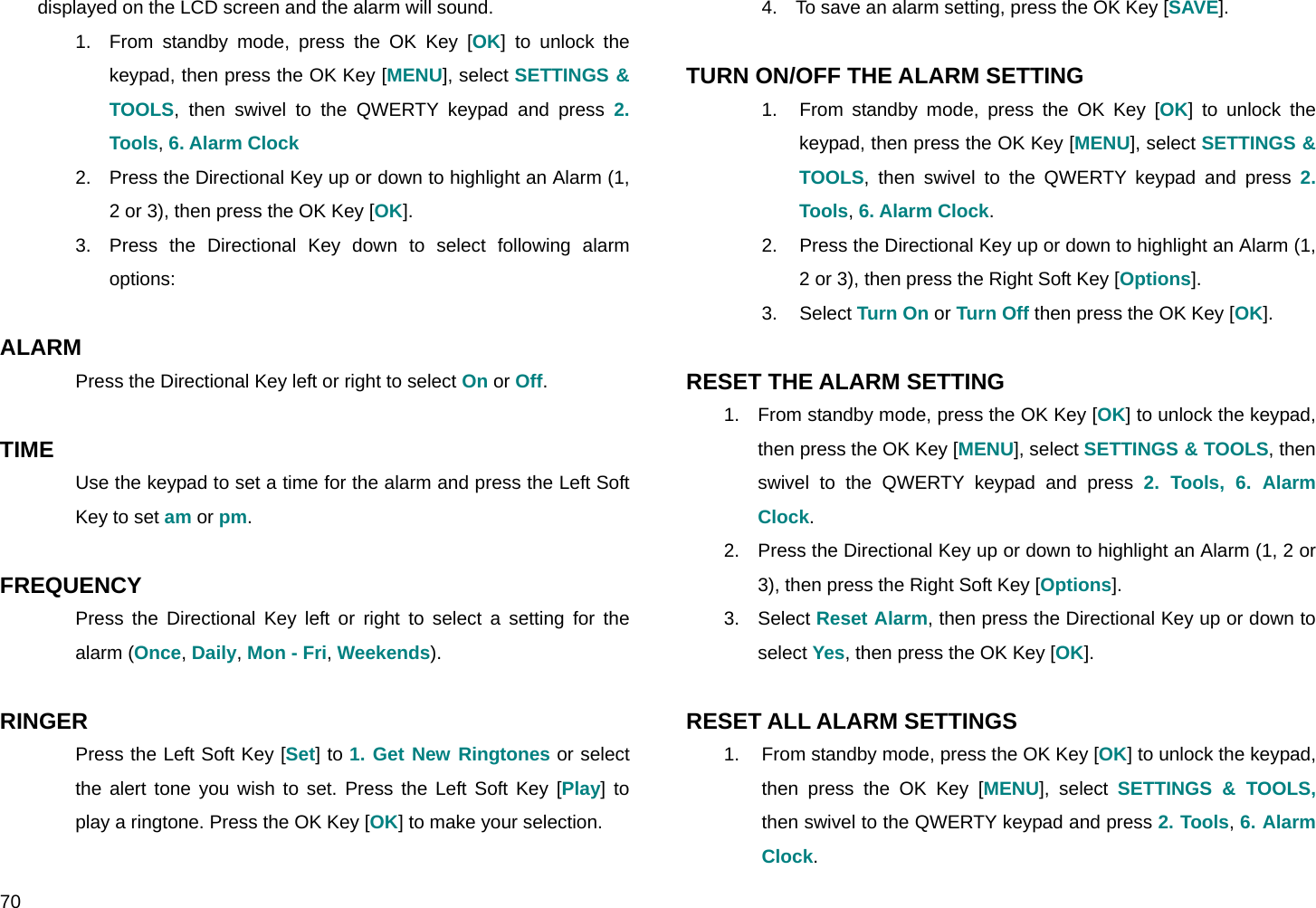  70 displayed on the LCD screen and the alarm will sound. 1.  From standby mode, press the OK Key [OK] to unlock the keypad, then press the OK Key [MENU], select SETTINGS &amp; TOOLS, then swivel to the QWERTY keypad and press 2. Tools, 6. Alarm Clock 2.  Press the Directional Key up or down to highlight an Alarm (1, 2 or 3), then press the OK Key [OK]. 3.  Press the Directional Key down to select following alarm options:  ALARM Press the Directional Key left or right to select On or Off.  TIME Use the keypad to set a time for the alarm and press the Left Soft Key to set am or pm.  FREQUENCY  Press the Directional Key left or right to select a setting for the alarm (Once, Daily, Mon - Fri, Weekends).  RINGER  Press the Left Soft Key [Set] to 1. Get New Ringtones or select the alert tone you wish to set. Press the Left Soft Key [Play] to play a ringtone. Press the OK Key [OK] to make your selection.  4.  To save an alarm setting, press the OK Key [SAVE].  TURN ON/OFF THE ALARM SETTING 1.  From standby mode, press the OK Key [OK] to unlock the keypad, then press the OK Key [MENU], select SETTINGS &amp; TOOLS, then swivel to the QWERTY keypad and press 2. Tools, 6. Alarm Clock. 2.  Press the Directional Key up or down to highlight an Alarm (1, 2 or 3), then press the Right Soft Key [Options]. 3. Select Turn On or Turn Off then press the OK Key [OK].  RESET THE ALARM SETTING 1.  From standby mode, press the OK Key [OK] to unlock the keypad, then press the OK Key [MENU], select SETTINGS &amp; TOOLS, then swivel to the QWERTY keypad and press 2. Tools, 6. Alarm Clock. 2.  Press the Directional Key up or down to highlight an Alarm (1, 2 or 3), then press the Right Soft Key [Options]. 3. Select Reset Alarm, then press the Directional Key up or down to select Yes, then press the OK Key [OK].  RESET ALL ALARM SETTINGS 1.  From standby mode, press the OK Key [OK] to unlock the keypad, then press the OK Key [MENU], select SETTINGS &amp; TOOLS, then swivel to the QWERTY keypad and press 2. Tools, 6. Alarm Clock. 