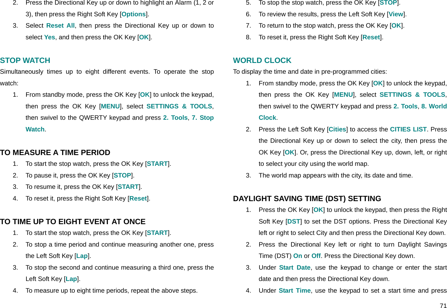  71 2.  Press the Directional Key up or down to highlight an Alarm (1, 2 or 3), then press the Right Soft Key [Options]. 3. Select Reset All, then press the Directional Key up or down to select Yes, and then press the OK Key [OK].  STOP WATCH  Simultaneously times up to eight different events. To operate the stop watch: 1.  From standby mode, press the OK Key [OK] to unlock the keypad, then press the OK Key [MENU], select SETTINGS &amp; TOOLS, then swivel to the QWERTY keypad and press 2. Tools, 7. Stop Watch.  TO MEASURE A TIME PERIOD 1.  To start the stop watch, press the OK Key [START]. 2.  To pause it, press the OK Key [STOP]. 3.  To resume it, press the OK Key [START]. 4.  To reset it, press the Right Soft Key [Reset].  TO TIME UP TO EIGHT EVENT AT ONCE 1.  To start the stop watch, press the OK Key [START]. 2.  To stop a time period and continue measuring another one, press the Left Soft Key [Lap]. 3.  To stop the second and continue measuring a third one, press the Left Soft Key [Lap]. 4.  To measure up to eight time periods, repeat the above steps. 5.  To stop the stop watch, press the OK Key [STOP]. 6.  To review the results, press the Left Soft Key [View]. 7.  To return to the stop watch, press the OK Key [OK]. 8.  To reset it, press the Right Soft Key [Reset].  WORLD CLOCK To display the time and date in pre-programmed cities: 1.  From standby mode, press the OK Key [OK] to unlock the keypad, then press the OK Key [MENU], select SETTINGS &amp; TOOLS, then swivel to the QWERTY keypad and press 2. Tools, 8. World Clock. 2.  Press the Left Soft Key [Cities] to access the CITIES LIST. Press the Directional Key up or down to select the city, then press the OK Key [OK]. Or, press the Directional Key up, down, left, or right to select your city using the world map. 3.  The world map appears with the city, its date and time.  DAYLIGHT SAVING TIME (DST) SETTING 1.  Press the OK Key [OK] to unlock the keypad, then press the Right Soft Key [DST] to set the DST options. Press the Directional Key left or right to select City and then press the Directional Key down. 2.  Press the Directional Key left or right to turn Daylight Savings Time (DST) On or Off. Press the Directional Key down. 3. Under Start Date, use the keypad to change or enter the start date and then press the Directional Key down. 4. Under Start Time, use the keypad to set a start time and press 