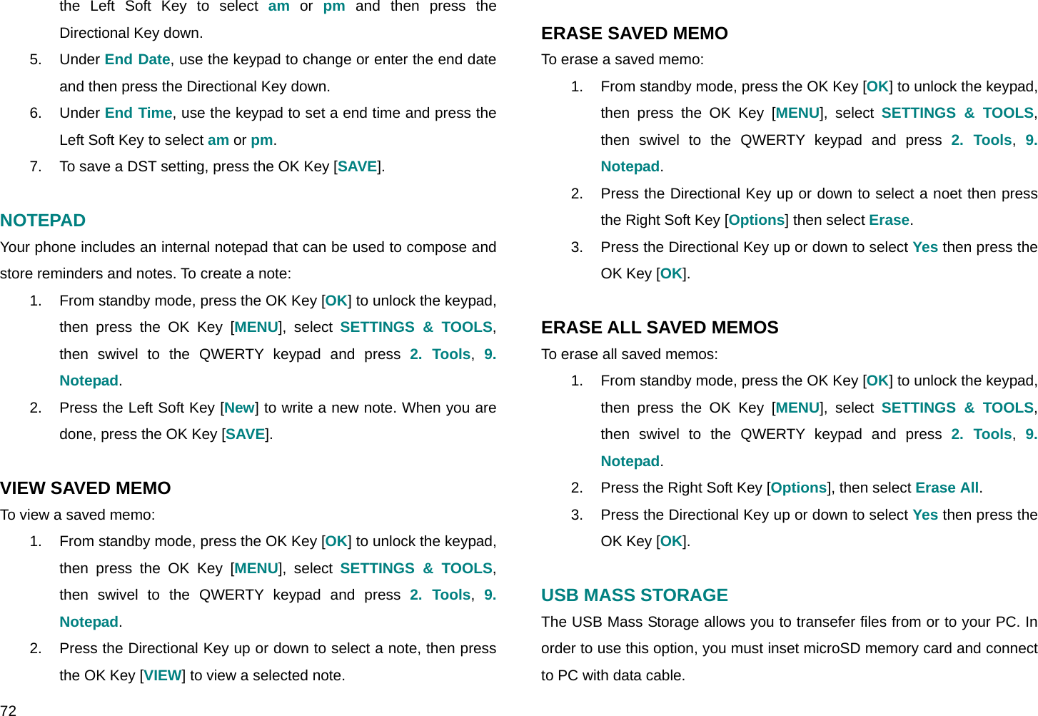  72 the Left Soft Key to select am or pm and then press the Directional Key down. 5. Under End Date, use the keypad to change or enter the end date and then press the Directional Key down. 6. Under End Time, use the keypad to set a end time and press the Left Soft Key to select am or pm. 7.  To save a DST setting, press the OK Key [SAVE].  NOTEPAD Your phone includes an internal notepad that can be used to compose and store reminders and notes. To create a note: 1.  From standby mode, press the OK Key [OK] to unlock the keypad, then press the OK Key [MENU], select SETTINGS &amp; TOOLS, then swivel to the QWERTY keypad and press 2. Tools,  9. Notepad. 2.  Press the Left Soft Key [New] to write a new note. When you are done, press the OK Key [SAVE].  VIEW SAVED MEMO To view a saved memo: 1.  From standby mode, press the OK Key [OK] to unlock the keypad, then press the OK Key [MENU], select SETTINGS &amp; TOOLS, then swivel to the QWERTY keypad and press 2. Tools,  9. Notepad. 2.  Press the Directional Key up or down to select a note, then press the OK Key [VIEW] to view a selected note.  ERASE SAVED MEMO To erase a saved memo: 1.  From standby mode, press the OK Key [OK] to unlock the keypad, then press the OK Key [MENU], select SETTINGS &amp; TOOLS, then swivel to the QWERTY keypad and press 2. Tools,  9. Notepad. 2.  Press the Directional Key up or down to select a noet then press the Right Soft Key [Options] then select Erase. 3.  Press the Directional Key up or down to select Yes then press the OK Key [OK].  ERASE ALL SAVED MEMOS To erase all saved memos: 1.  From standby mode, press the OK Key [OK] to unlock the keypad, then press the OK Key [MENU], select SETTINGS &amp; TOOLS, then swivel to the QWERTY keypad and press 2. Tools,  9. Notepad. 2.  Press the Right Soft Key [Options], then select Erase All. 3.  Press the Directional Key up or down to select Yes then press the OK Key [OK].  USB MASS STORAGE The USB Mass Storage allows you to transefer files from or to your PC. In order to use this option, you must inset microSD memory card and connect to PC with data cable. 