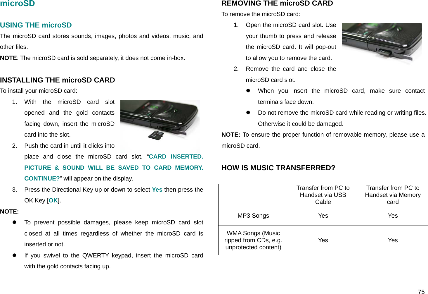  75 microSD  USING THE microSD  The microSD card stores sounds, images, photos and videos, music, and other files. NOTE: The microSD card is sold separately, it does not come in-box.  INSTALLING THE microSD CARD To install your microSD card: 1. With the microSD card slot opened and the gold contacts facing down, insert the microSD card into the slot. 2.  Push the card in until it clicks into place and close the microSD card slot. “CARD INSERTED. PICTURE &amp; SOUND WILL BE SAVED TO CARD MEMORY. CONTINUE?” will appear on the display. 3.  Press the Directional Key up or down to select Yes then press the OK Key [OK]. NOTE:  z  To prevent possible damages, please keep microSD card slot closed at all times regardless of whether the microSD card is inserted or not. z  If you swivel to the QWERTY keypad, insert the microSD card with the gold contacts facing up.  REMOVING THE microSD CARD To remove the microSD card: 1.  Open the microSD card slot. Use your thumb to press and release the microSD card. It will pop-out to allow you to remove the card. 2.  Remove the card and close the microSD card slot. z  When you insert the microSD card, make sure contact terminals face down. z  Do not remove the microSD card while reading or writing files. Otherwise it could be damaged. NOTE: To ensure the proper function of removable memory, please use a microSD card.  HOW IS MUSIC TRANSFERRED?   Transfer from PC to Handset via USB Cable Transfer from PC to Handset via Memory card MP3 Songs  Yes  Yes WMA Songs (Music ripped from CDs, e.g. unprotected content)  Yes Yes 