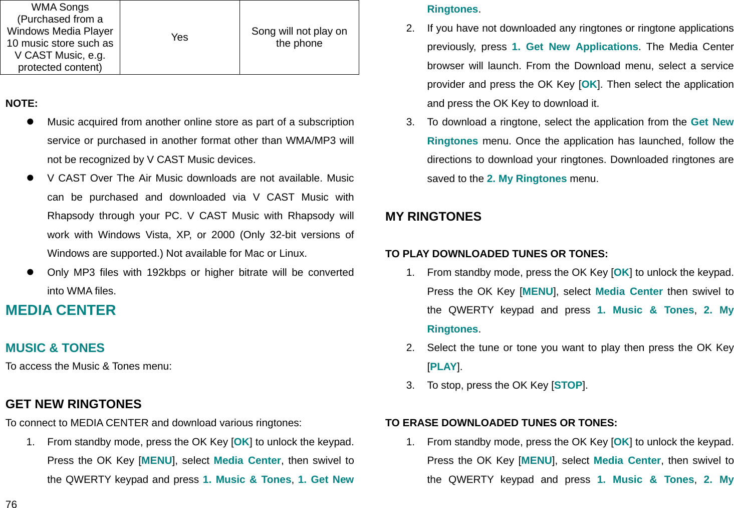  76 WMA Songs (Purchased from a Windows Media Player 10 music store such as V CAST Music, e.g. protected content) Yes  Song will not play on the phone  NOTE:  z  Music acquired from another online store as part of a subscription service or purchased in another format other than WMA/MP3 will not be recognized by V CAST Music devices. z  V CAST Over The Air Music downloads are not available. Music can be purchased and downloaded via V CAST Music with Rhapsody through your PC. V CAST Music with Rhapsody will work with Windows Vista, XP, or 2000 (Only 32-bit versions of Windows are supported.) Not available for Mac or Linux. z  Only MP3 files with 192kbps or higher bitrate will be converted into WMA files. MEDIA CENTER  MUSIC &amp; TONES  To access the Music &amp; Tones menu:  GET NEW RINGTONES To connect to MEDIA CENTER and download various ringtones: 1.  From standby mode, press the OK Key [OK] to unlock the keypad. Press the OK Key [MENU], select Media Center, then swivel to the QWERTY keypad and press 1. Music &amp; Tones, 1. Get New Ringtones. 2.  If you have not downloaded any ringtones or ringtone applications previously, press 1. Get New Applications. The Media Center browser will launch. From the Download menu, select a service provider and press the OK Key [OK]. Then select the application and press the OK Key to download it. 3.  To download a ringtone, select the application from the Get New Ringtones menu. Once the application has launched, follow the directions to download your ringtones. Downloaded ringtones are saved to the 2. My Ringtones menu.  MY RINGTONES  TO PLAY DOWNLOADED TUNES OR TONES: 1.  From standby mode, press the OK Key [OK] to unlock the keypad. Press the OK Key [MENU], select Media Center then swivel to the QWERTY keypad and press 1. Music &amp; Tones,  2. My Ringtones. 2.  Select the tune or tone you want to play then press the OK Key [PLAY]. 3.  To stop, press the OK Key [STOP].  TO ERASE DOWNLOADED TUNES OR TONES: 1.  From standby mode, press the OK Key [OK] to unlock the keypad. Press the OK Key [MENU], select Media Center, then swivel to the QWERTY keypad and press 1. Music &amp; Tones,  2. My 