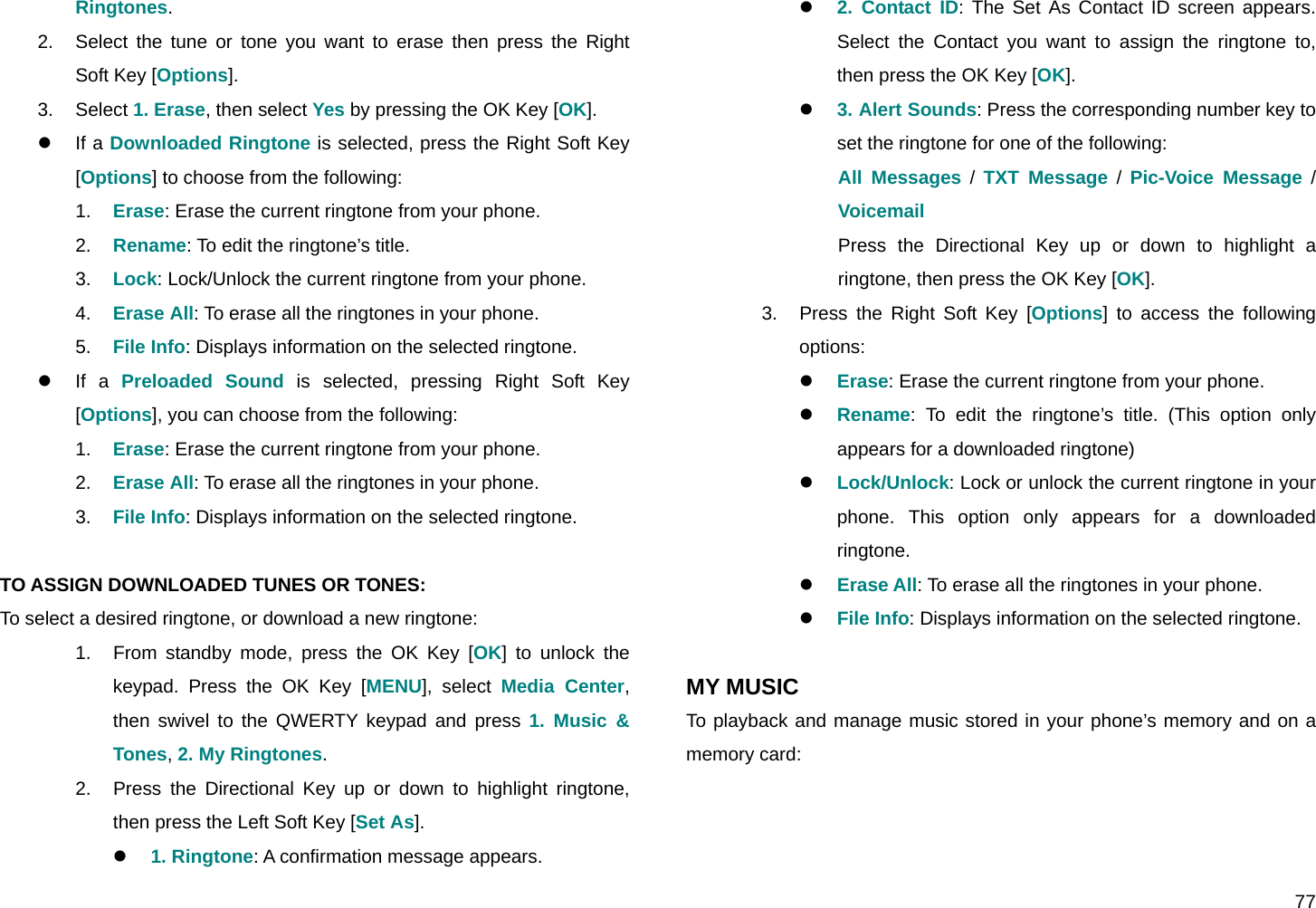  77 Ringtones. 2.  Select the tune or tone you want to erase then press the Right Soft Key [Options]. 3. Select 1. Erase, then select Yes by pressing the OK Key [OK]. z If a Downloaded Ringtone is selected, press the Right Soft Key [Options] to choose from the following: 1.  Erase: Erase the current ringtone from your phone. 2.  Rename: To edit the ringtone’s title. 3.  Lock: Lock/Unlock the current ringtone from your phone. 4.  Erase All: To erase all the ringtones in your phone. 5.  File Info: Displays information on the selected ringtone. z If a Preloaded Sound is selected, pressing Right Soft Key [Options], you can choose from the following: 1.  Erase: Erase the current ringtone from your phone. 2.  Erase All: To erase all the ringtones in your phone. 3.  File Info: Displays information on the selected ringtone.  TO ASSIGN DOWNLOADED TUNES OR TONES: To select a desired ringtone, or download a new ringtone: 1.  From standby mode, press the OK Key [OK] to unlock the keypad. Press the OK Key [MENU], select Media Center, then swivel to the QWERTY keypad and press 1. Music &amp; Tones, 2. My Ringtones. 2.  Press the Directional Key up or down to highlight ringtone, then press the Left Soft Key [Set As]. z 1. Ringtone: A confirmation message appears. z 2. Contact ID: The Set As Contact ID screen appears. Select the Contact you want to assign the ringtone to, then press the OK Key [OK]. z 3. Alert Sounds: Press the corresponding number key to set the ringtone for one of the following:  All Messages / TXT Message / Pic-Voice Message / Voicemail Press the Directional Key up or down to highlight a ringtone, then press the OK Key [OK]. 3.  Press the Right Soft Key [Options] to access the following options: z Erase: Erase the current ringtone from your phone. z Rename: To edit the ringtone’s title. (This option only appears for a downloaded ringtone) z Lock/Unlock: Lock or unlock the current ringtone in your phone. This option only appears for a downloaded ringtone. z Erase All: To erase all the ringtones in your phone. z File Info: Displays information on the selected ringtone.  MY MUSIC To playback and manage music stored in your phone’s memory and on a memory card:  