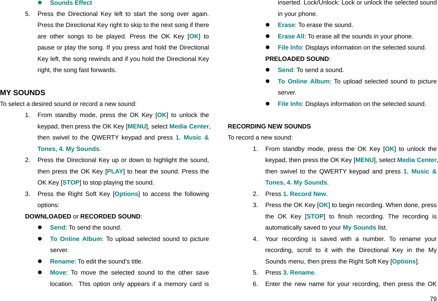  79 z Sounds Effect 5.  Press the Directional Key left to start the song over again. Press the Directional Key right to skip to the next song if there are other songs to be played. Press the OK Key [OK] to pause or play the song. If you press and hold the Directional Key left, the song rewinds and if you hold the Directional Key right, the song fast forwards.  MY SOUNDS To select a desired sound or record a new sound: 1.  From standby mode, press the OK Key [OK] to unlock the keypad, then press the OK Key [MENU], select Media Center, then swivel to the QWERTY keypad and press 1. Music &amp; Tones, 4. My Sounds. 2.  Press the Directional Key up or down to highlight the sound, then press the OK Key [PLAY] to hear the sound. Press the OK Key [STOP] to stop playing the sound. 3.  Press the Right Soft Key [Options] to access the following options: DOWNLOADED or RECORDED SOUND: z Send: To send the sound. z To Online Album: To upload selected sound to picture server.  z Rename: To edit the sound’s title. z Move: To move the selected sound to the other save location.  This option only appears if a memory card is inserted. Lock/Unlock: Lock or unlock the selected sound in your phone.  z Erase: To erase the sound. z Erase All: To erase all the sounds in your phone. z File Info: Displays information on the selected sound.  PRELOADED SOUND: z Send: To send a sound. z To Online Album: To upload selected sound to picture server. z File Info: Displays information on the selected sound.  RECORDING NEW SOUNDS To record a new sound: 1.  From standby mode, press the OK Key [OK] to unlock the keypad, then press the OK Key [MENU], select Media Center, then swivel to the QWERTY keypad and press 1. Music &amp; Tones, 4. My Sounds. 2. Press 1. Record New. 3.  Press the OK Key [OK] to begin recording. When done, press the OK Key [STOP] to finish recording. The recording is automatically saved to your My Sounds list. 4.  Your recording is saved with a number. To rename your recording, scroll to it with the Directional Key in the My Sounds menu, then press the Right Soft Key [Options]. 5. Press 3. Rename. 6.  Enter the new name for your recording, then press the OK 