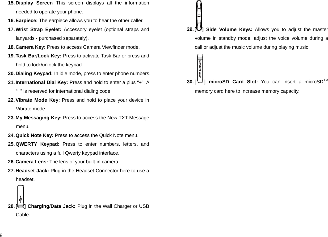  8 15. Display  Screen  This screen displays all the information needed to operate your phone. 16. Earpiece: The earpiece allows you to hear the other caller. 17. Wrist  Strap  Eyelet:  Accessory eyelet (optional straps and lanyards - purchased separately). 18. Camera Key: Press to access Camera Viewfinder mode. 19. Task Bar/Lock Key: Press to activate Task Bar or press and hold to lock/unlock the keypad. 20. Dialing  Keypad: In idle mode, press to enter phone numbers. 21. International Dial Key: Press and hold to enter a plus “+”. A “+” is reserved for international dialing code. 22. Vibrate Mode Key: Press and hold to place your device in Vibrate mode. 23. My Messaging Key: Press to access the New TXT Message menu. 24. Quick  Note Key:  Press to access the Quick Note menu. 25. QWERTY  Keypad: Press to enter numbers, letters, and characters using a full Qwerty keypad interface. 26. Camera Lens: The lens of your built-in camera. 27. Headset  Jack: Plug in the Headset Connector here to use a headset. 28. [ ] Charging/Data Jack: Plug in the Wall Charger or USB Cable. 29. [ ] Side Volume Keys: Allows you to adjust the master volume in standby mode, adjust the voice volume during a call or adjust the music volume during playing music. 30. [ ] microSD Card Slot: You can insert a microSDTM memory card here to increase memory capacity.         