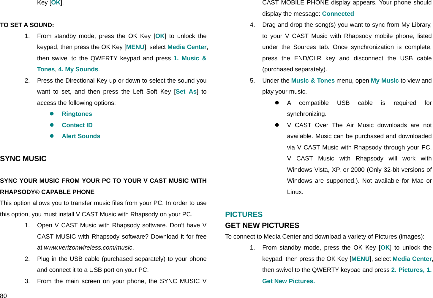  80 Key [OK].  TO SET A SOUND: 1.  From standby mode, press the OK Key [OK] to unlock the keypad, then press the OK Key [MENU], select Media Center, then swivel to the QWERTY keypad and press 1. Music &amp; Tones, 4. My Sounds. 2.  Press the Directional Key up or down to select the sound you want to set, and then press the Left Soft Key [Set As] to access the following options: z Ringtones z Contact ID z Alert Sounds  SYNC MUSIC  SYNC YOUR MUSIC FROM YOUR PC TO YOUR V CAST MUSIC WITH RHAPSODY® CAPABLE PHONE This option allows you to transfer music files from your PC. In order to use this option, you must install V CAST Music with Rhapsody on your PC. 1.  Open V CAST Music with Rhapsody software. Don’t have V CAST MUSIC with Rhapsody software? Download it for free at www.verizonwireless.com/music. 2.  Plug in the USB cable (purchased separately) to your phone and connect it to a USB port on your PC. 3.  From the main screen on your phone, the SYNC MUSIC V CAST MOBILE PHONE display appears. Your phone should display the message: Connected 4.  Drag and drop the song(s) you want to sync from My Library, to your V CAST Music with Rhapsody mobile phone, listed under the Sources tab. Once synchronization is complete, press the END/CLR key and disconnect the USB cable (purchased separately). 5. Under the Music &amp; Tones menu, open My Music to view and play your music. z A compatible USB cable is required for synchronizing. z  V CAST Over The Air Music downloads are not available. Music can be purchased and downloaded via V CAST Music with Rhapsody through your PC. V CAST Music with Rhapsody will work with Windows Vista, XP, or 2000 (Only 32-bit versions of Windows are supported.). Not available for Mac or Linux.  PICTURES GET NEW PICTURES To connect to Media Center and download a variety of Pictures (images): 1.  From standby mode, press the OK Key [OK] to unlock the keypad, then press the OK Key [MENU], select Media Center, then swivel to the QWERTY keypad and press 2. Pictures, 1. Get New Pictures. 