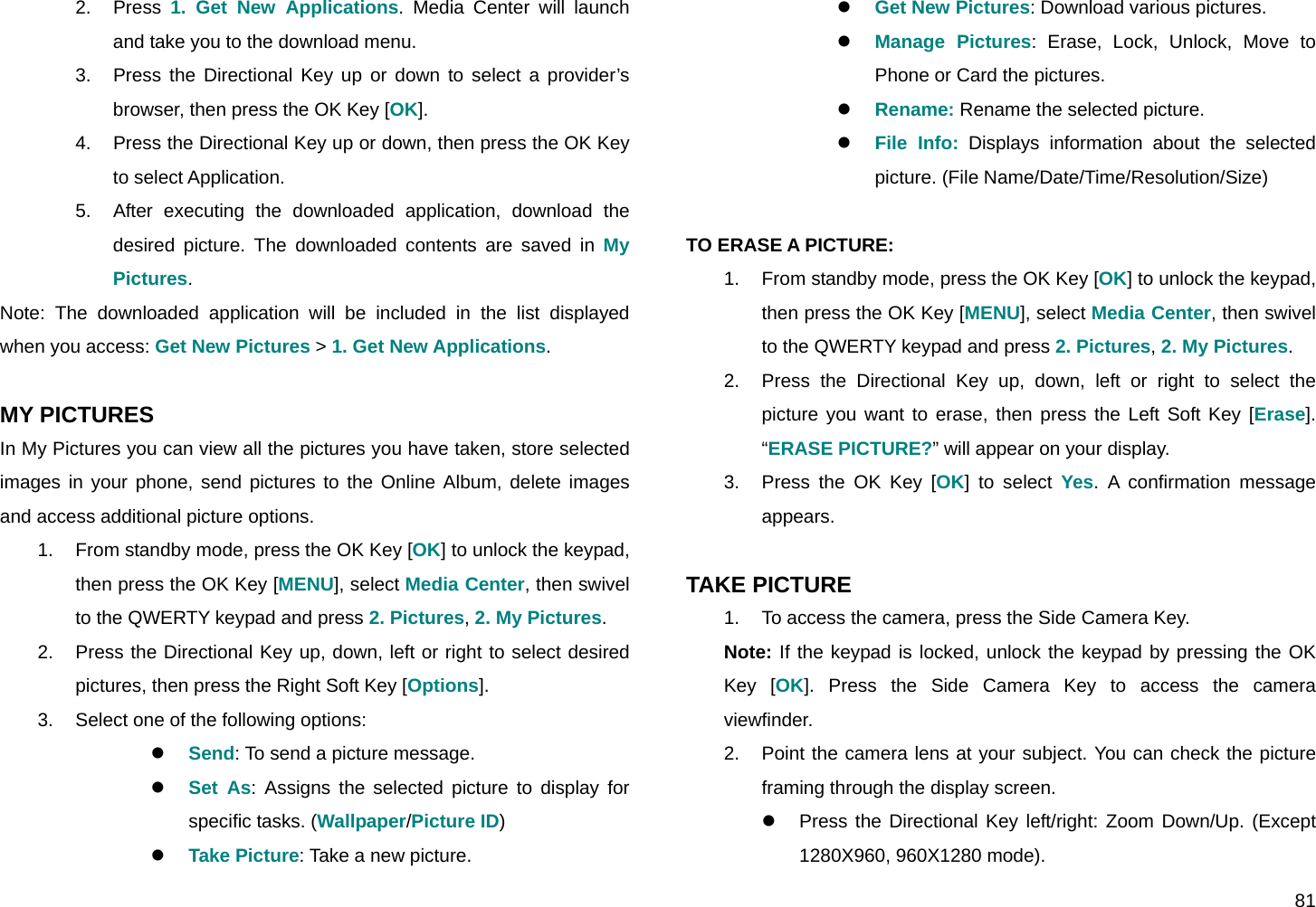  81 2. Press 1. Get New Applications. Media Center will launch and take you to the download menu. 3.  Press the Directional Key up or down to select a provider’s browser, then press the OK Key [OK]. 4.  Press the Directional Key up or down, then press the OK Key to select Application. 5.  After executing the downloaded application, download the desired picture. The downloaded contents are saved in My Pictures.  Note: The downloaded application will be included in the list displayed when you access: Get New Pictures &gt; 1. Get New Applications.  MY PICTURES In My Pictures you can view all the pictures you have taken, store selected images in your phone, send pictures to the Online Album, delete images and access additional picture options. 1.  From standby mode, press the OK Key [OK] to unlock the keypad, then press the OK Key [MENU], select Media Center, then swivel to the QWERTY keypad and press 2. Pictures, 2. My Pictures. 2.  Press the Directional Key up, down, left or right to select desired pictures, then press the Right Soft Key [Options]. 3.  Select one of the following options: z Send: To send a picture message. z Set As: Assigns the selected picture to display for specific tasks. (Wallpaper/Picture ID) z Take Picture: Take a new picture. z Get New Pictures: Download various pictures. z Manage Pictures: Erase, Lock, Unlock, Move to Phone or Card the pictures. z Rename: Rename the selected picture. z File Info: Displays information about the selected picture. (File Name/Date/Time/Resolution/Size)  TO ERASE A PICTURE: 1.  From standby mode, press the OK Key [OK] to unlock the keypad, then press the OK Key [MENU], select Media Center, then swivel to the QWERTY keypad and press 2. Pictures, 2. My Pictures. 2.  Press the Directional Key up, down, left or right to select the picture you want to erase, then press the Left Soft Key [Erase]. “ERASE PICTURE?” will appear on your display. 3.  Press the OK Key [OK] to select Yes. A confirmation message appears.  TAKE PICTURE 1.  To access the camera, press the Side Camera Key. Note: If the keypad is locked, unlock the keypad by pressing the OK Key [OK]. Press the Side Camera Key to access the camera viewfinder. 2.  Point the camera lens at your subject. You can check the picture framing through the display screen. z  Press the Directional Key left/right: Zoom Down/Up. (Except 1280X960, 960X1280 mode). 