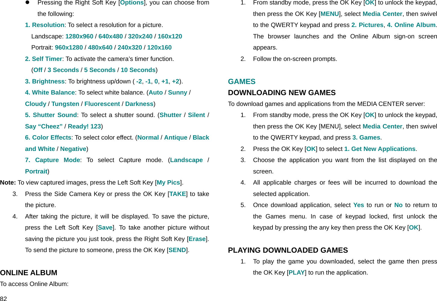  82 z  Pressing the Right Soft Key [Options], you can choose from the following: 1. Resolution: To select a resolution for a picture. Landscape: 1280x960 / 640x480 / 320x240 / 160x120 Portrait: 960x1280 / 480x640 / 240x320 / 120x160 2. Self Timer: To activate the camera’s timer function.  (Off / 3 Seconds / 5 Seconds / 10 Seconds) 3. Brightness: To brightness up/down ( -2, -1, 0, +1, +2). 4. White Balance: To select white balance. (Auto / Sunny / Cloudy / Tungsten / Fluorescent / Darkness) 5. Shutter Sound: To select a shutter sound. (Shutter / Silent / Say “Cheez” / Ready! 123) 6. Color Effects: To select color effect. (Normal / Antique / Black and White / Negative) 7. Capture Mode: To select Capture mode. (Landscape / Portrait) Note: To view captured images, press the Left Soft Key [My Pics]. 3.  Press the Side Camera Key or press the OK Key [TAKE] to take the picture. 4.  After taking the picture, it will be displayed. To save the picture, press the Left Soft Key [Save]. To take another picture without saving the picture you just took, press the Right Soft Key [Erase]. To send the picture to someone, press the OK Key [SEND].  ONLINE ALBUM To access Online Album: 1.  From standby mode, press the OK Key [OK] to unlock the keypad, then press the OK Key [MENU], select Media Center, then swivel to the QWERTY keypad and press 2. Pictures, 4. Online Album. The browser launches and the Online Album sign-on screen appears. 2.  Follow the on-screen prompts.  GAMES DOWNLOADING NEW GAMES To download games and applications from the MEDIA CENTER server: 1.  From standby mode, press the OK Key [OK] to unlock the keypad, then press the OK Key [MENU], select Media Center, then swivel to the QWERTY keypad, and press 3. Games. 2.  Press the OK Key [OK] to select 1. Get New Applications. 3.  Choose the application you want from the list displayed on the screen. 4.  All applicable charges or fees will be incurred to download the selected application. 5.  Once download application, select Yes to run or No to return to the Games menu. In case of keypad locked, first unlock the keypad by pressing the any key then press the OK Key [OK].  PLAYING DOWNLOADED GAMES 1.  To play the game you downloaded, select the game then press the OK Key [PLAY] to run the application.  