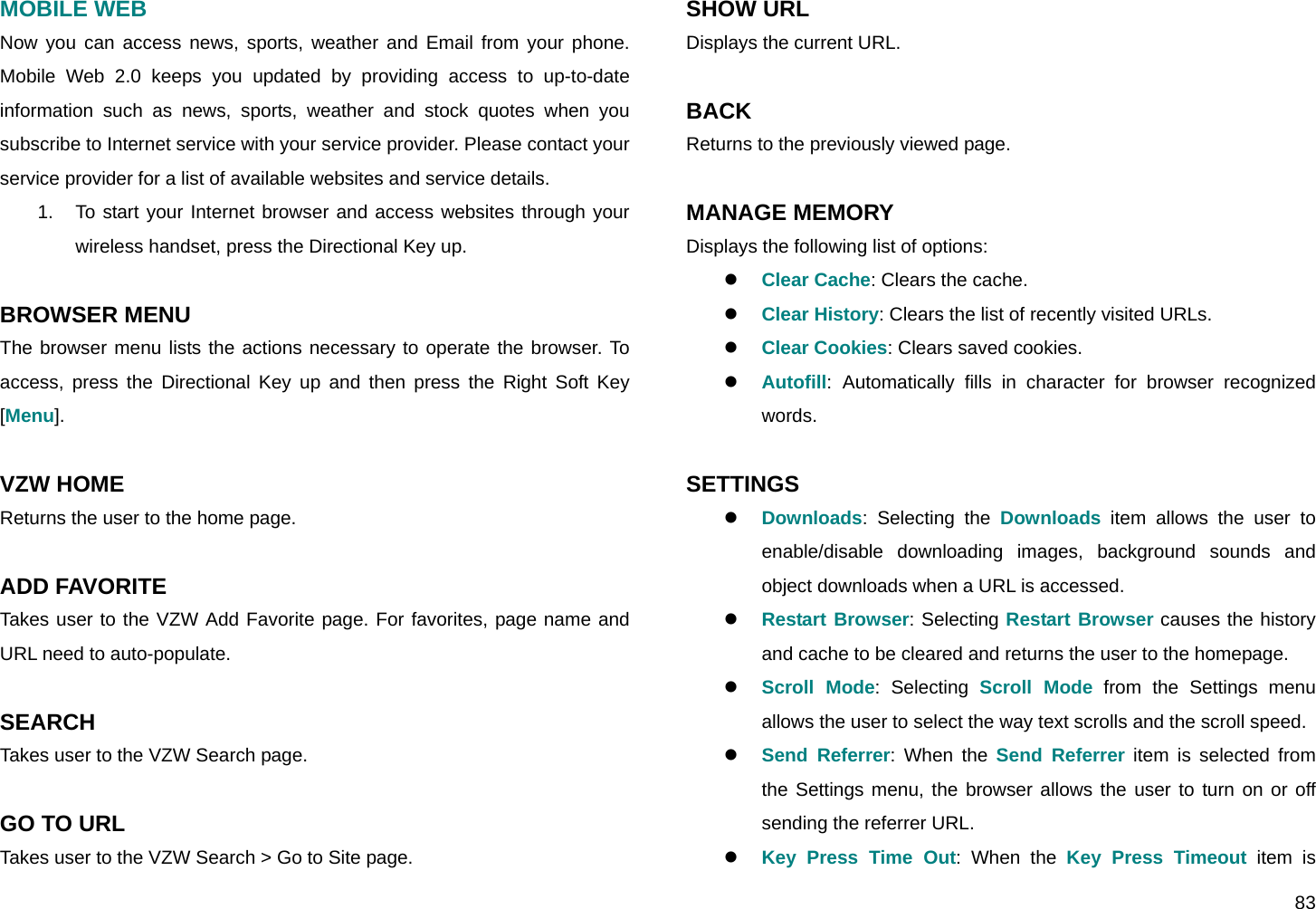 83 MOBILE WEB Now you can access news, sports, weather and Email from your phone. Mobile Web 2.0 keeps you updated by providing access to up-to-date information such as news, sports, weather and stock quotes when you subscribe to Internet service with your service provider. Please contact your service provider for a list of available websites and service details. 1.  To start your Internet browser and access websites through your wireless handset, press the Directional Key up.  BROWSER MENU The browser menu lists the actions necessary to operate the browser. To access, press the Directional Key up and then press the Right Soft Key [Menu].  VZW HOME Returns the user to the home page.  ADD FAVORITE  Takes user to the VZW Add Favorite page. For favorites, page name and URL need to auto-populate.  SEARCH Takes user to the VZW Search page.  GO TO URL Takes user to the VZW Search &gt; Go to Site page. SHOW URL Displays the current URL.  BACK Returns to the previously viewed page.  MANAGE MEMORY Displays the following list of options: z Clear Cache: Clears the cache. z Clear History: Clears the list of recently visited URLs. z Clear Cookies: Clears saved cookies. z Autofill: Automatically fills in character for browser recognized words.  SETTINGS z Downloads: Selecting the Downloads item allows the user to enable/disable downloading images, background sounds and object downloads when a URL is accessed. z Restart Browser: Selecting Restart Browser causes the history and cache to be cleared and returns the user to the homepage. z Scroll Mode: Selecting Scroll Mode from the Settings menu allows the user to select the way text scrolls and the scroll speed. z Send Referrer: When the Send Referrer item is selected from the Settings menu, the browser allows the user to turn on or off sending the referrer URL. z Key Press Time Out: When the Key Press Timeout item is 