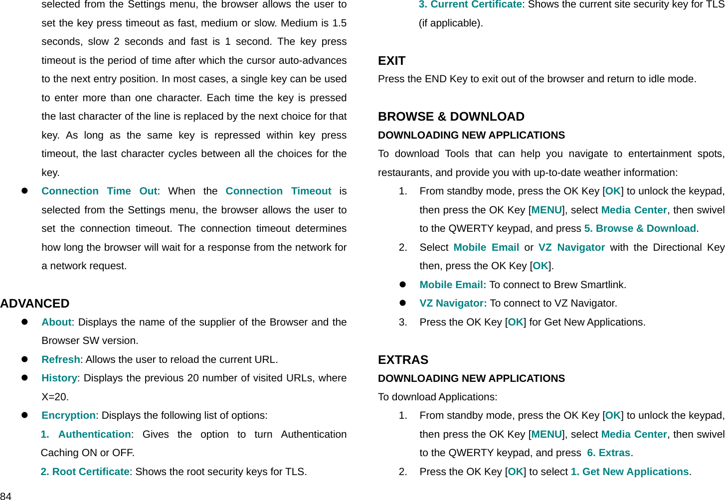  84 selected from the Settings menu, the browser allows the user to set the key press timeout as fast, medium or slow. Medium is 1.5 seconds, slow 2 seconds and fast is 1 second. The key press timeout is the period of time after which the cursor auto-advances to the next entry position. In most cases, a single key can be used to enter more than one character. Each time the key is pressed the last character of the line is replaced by the next choice for that key. As long as the same key is repressed within key press timeout, the last character cycles between all the choices for the key. z Connection Time Out: When the Connection Timeout is selected from the Settings menu, the browser allows the user to set the connection timeout. The connection timeout determines how long the browser will wait for a response from the network for a network request.  ADVANCED z About: Displays the name of the supplier of the Browser and the Browser SW version. z Refresh: Allows the user to reload the current URL. z History: Displays the previous 20 number of visited URLs, where X=20. z Encryption: Displays the following list of options: 1. Authentication: Gives the option to turn Authentication Caching ON or OFF. 2. Root Certificate: Shows the root security keys for TLS. 3. Current Certificate: Shows the current site security key for TLS (if applicable).  EXIT  Press the END Key to exit out of the browser and return to idle mode.  BROWSE &amp; DOWNLOAD DOWNLOADING NEW APPLICATIONS To download Tools that can help you navigate to entertainment spots, restaurants, and provide you with up-to-date weather information: 1.  From standby mode, press the OK Key [OK] to unlock the keypad, then press the OK Key [MENU], select Media Center, then swivel to the QWERTY keypad, and press 5. Browse &amp; Download. 2. Select Mobile Email or VZ Navigator with the Directional Key then, press the OK Key [OK]. z Mobile Email: To connect to Brew Smartlink. z VZ Navigator: To connect to VZ Navigator. 3.  Press the OK Key [OK] for Get New Applications.  EXTRAS DOWNLOADING NEW APPLICATIONS To download Applications: 1.  From standby mode, press the OK Key [OK] to unlock the keypad, then press the OK Key [MENU], select Media Center, then swivel to the QWERTY keypad, and press  6. Extras. 2.  Press the OK Key [OK] to select 1. Get New Applications. 