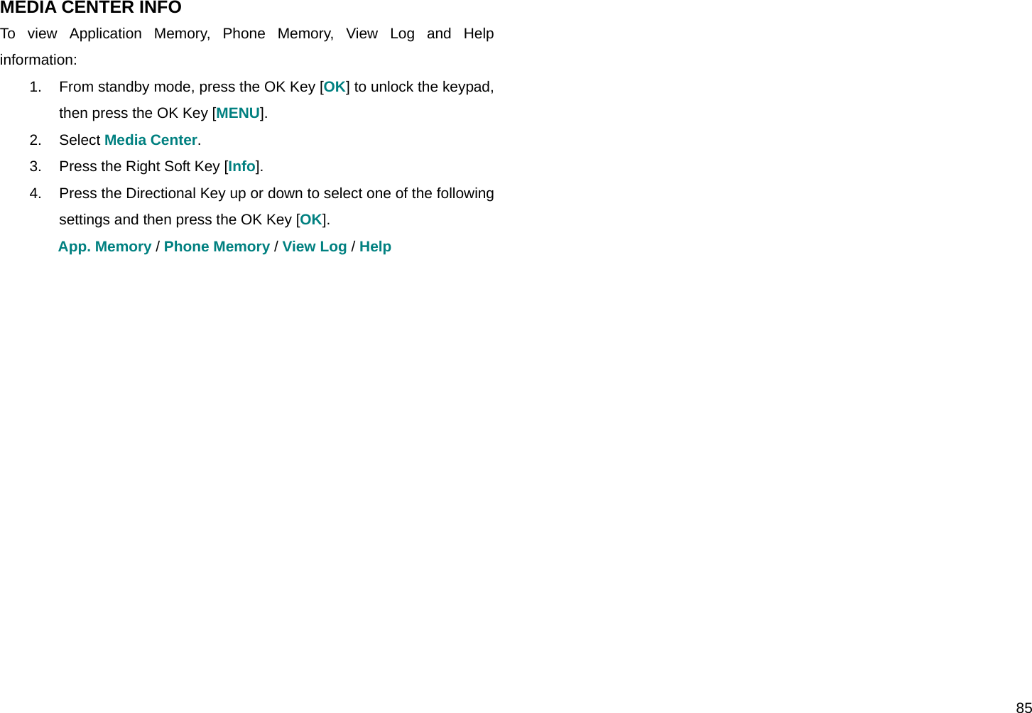  85 MEDIA CENTER INFO To view Application Memory, Phone Memory, View Log and Help information: 1.  From standby mode, press the OK Key [OK] to unlock the keypad, then press the OK Key [MENU]. 2. Select Media Center. 3.  Press the Right Soft Key [Info]. 4.  Press the Directional Key up or down to select one of the following settings and then press the OK Key [OK]. App. Memory / Phone Memory / View Log / Help   