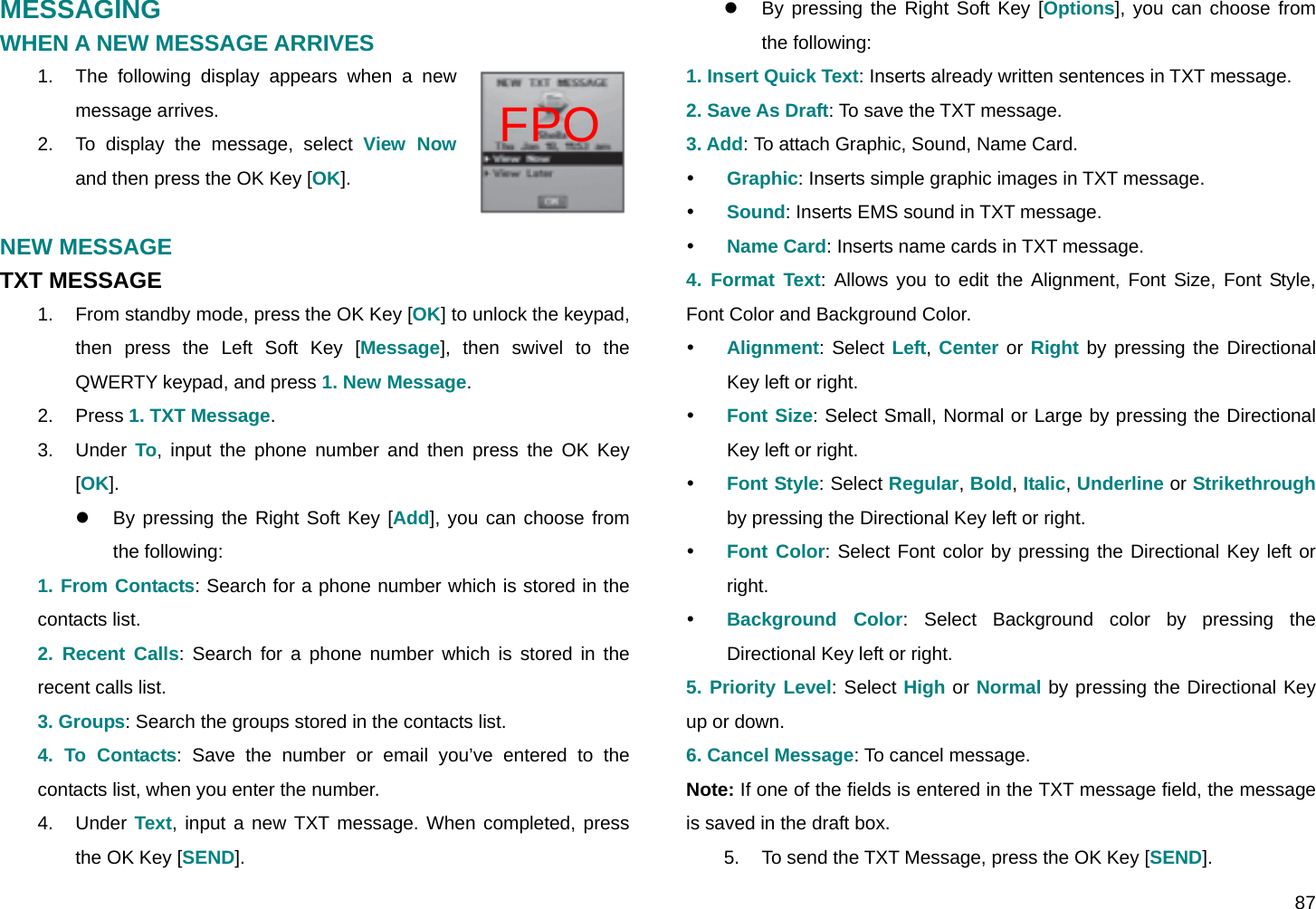  87 FPO MESSAGING WHEN A NEW MESSAGE ARRIVES 1.  The following display appears when a new message arrives. 2.  To display the message, select View Now  and then press the OK Key [OK].  NEW MESSAGE TXT MESSAGE 1.  From standby mode, press the OK Key [OK] to unlock the keypad, then press the Left Soft Key [Message], then swivel to the QWERTY keypad, and press 1. New Message. 2. Press 1. TXT Message. 3. Under To, input the phone number and then press the OK Key [OK]. z  By pressing the Right Soft Key [Add], you can choose from the following: 1. From Contacts: Search for a phone number which is stored in the contacts list. 2. Recent Calls: Search for a phone number which is stored in the recent calls list. 3. Groups: Search the groups stored in the contacts list. 4. To Contacts: Save the number or email you’ve entered to the contacts list, when you enter the number. 4. Under Text, input a new TXT message. When completed, press the OK Key [SEND]. z  By pressing the Right Soft Key [Options], you can choose from the following: 1. Insert Quick Text: Inserts already written sentences in TXT message. 2. Save As Draft: To save the TXT message. 3. Add: To attach Graphic, Sound, Name Card. y Graphic: Inserts simple graphic images in TXT message. y Sound: Inserts EMS sound in TXT message. y Name Card: Inserts name cards in TXT message. 4. Format Text: Allows you to edit the Alignment, Font Size, Font Style, Font Color and Background Color. y Alignment: Select Left, Center or Right by pressing the Directional Key left or right. y Font Size: Select Small, Normal or Large by pressing the Directional Key left or right. y Font Style: Select Regular, Bold, Italic, Underline or Strikethrough by pressing the Directional Key left or right. y Font Color: Select Font color by pressing the Directional Key left or right. y Background Color: Select Background color by pressing the Directional Key left or right. 5. Priority Level: Select High or Normal by pressing the Directional Key up or down. 6. Cancel Message: To cancel message. Note: If one of the fields is entered in the TXT message field, the message is saved in the draft box. 5.  To send the TXT Message, press the OK Key [SEND]. 