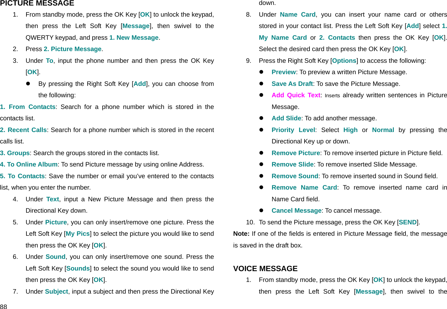  88 PICTURE MESSAGE 1.  From standby mode, press the OK Key [OK] to unlock the keypad, then press the Left Soft Key [Message], then swivel to the QWERTY keypad, and press 1. New Message. 2. Press 2. Picture Message. 3. Under To, input the phone number and then press the OK Key [OK]. z  By pressing the Right Soft Key [Add], you can choose from the following:  1. From Contacts: Search for a phone number which is stored in the contacts list. 2. Recent Calls: Search for a phone number which is stored in the recent calls list. 3. Groups: Search the groups stored in the contacts list. 4. To Online Album: To send Picture message by using online Address. 5. To Contacts: Save the number or email you’ve entered to the contacts list, when you enter the number. 4. Under Text, input a New Picture Message and then press the Directional Key down. 5. Under Picture, you can only insert/remove one picture. Press the Left Soft Key [My Pics] to select the picture you would like to send then press the OK Key [OK]. 6. Under Sound, you can only insert/remove one sound. Press the Left Soft Key [Sounds] to select the sound you would like to send then press the OK Key [OK]. 7. Under Subject, input a subject and then press the Directional Key down. 8. Under Name Card, you can insert your name card or others stored in your contact list. Press the Left Soft Key [Add] select 1. My Name Card or 2. Contacts then press the OK Key [OK]. Select the desired card then press the OK Key [OK]. 9.  Press the Right Soft Key [Options] to access the following: z Preview: To preview a written Picture Message.   z Save As Draft: To save the Picture Message. z Add Quick Text:  Inserts already written sentences in Picture Message. z Add Slide: To add another message. z Priority Level: Select High or Normal by pressing the Directional Key up or down. z Remove Picture: To remove inserted picture in Picture field.  z Remove Slide: To remove inserted Slide Message.  z Remove Sound: To remove inserted sound in Sound field. z Remove Name Card: To remove inserted name card in Name Card field. z Cancel Message: To cancel message. 10.  To send the Picture message, press the OK Key [SEND]. Note: If one of the fields is entered in Picture Message field, the message is saved in the draft box.  VOICE MESSAGE 1.  From standby mode, press the OK Key [OK] to unlock the keypad, then press the Left Soft Key [Message], then swivel to the 