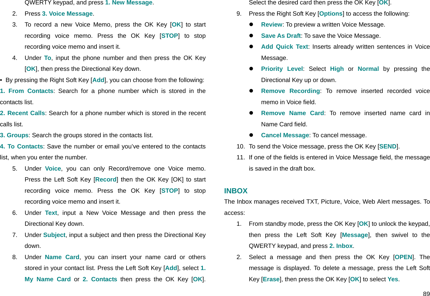  89 QWERTY keypad, and press 1. New Message. 2. Press 3. Voice Message. 3.  To record a new Voice Memo, press the OK Key [OK] to start recording voice memo. Press the OK Key [STOP] to stop recording voice memo and insert it. 4. Under To, input the phone number and then press the OK Key [OK], then press the Directional Key down. •  By pressing the Right Soft Key [Add], you can choose from the following: 1. From Contacts: Search for a phone number which is stored in the contacts list. 2. Recent Calls: Search for a phone number which is stored in the recent calls list. 3. Groups: Search the groups stored in the contacts list. 4. To Contacts: Save the number or email you’ve entered to the contacts list, when you enter the number. 5. Under Voice, you can only Record/remove one Voice memo. Press the Left Soft Key [Record] then the OK Key [OK] to start recording voice memo. Press the OK Key [STOP] to stop recording voice memo and insert it. 6. Under Text, input a New Voice Message and then press the Directional Key down. 7. Under Subject, input a subject and then press the Directional Key down. 8. Under Name Card, you can insert your name card or others stored in your contact list. Press the Left Soft Key [Add], select 1. My Name Card or 2. Contacts then press the OK Key [OK]. Select the desired card then press the OK Key [OK]. 9.  Press the Right Soft Key [Options] to access the following: z Review: To preview a written Voice Message. z Save As Draft: To save the Voice Message. z Add Quick Text: Inserts already written sentences in Voice Message.  z Priority Level: Select High or Normal by pressing the Directional Key up or down. z Remove Recording: To remove inserted recorded voice memo in Voice field. z Remove Name Card: To remove inserted name card in Name Card field. z Cancel Message: To cancel message. 10.  To send the Voice message, press the OK Key [SEND]. 11.  If one of the fields is entered in Voice Message field, the message is saved in the draft box.  INBOX The Inbox manages received TXT, Picture, Voice, Web Alert messages. To access: 1.  From standby mode, press the OK Key [OK] to unlock the keypad, then press the Left Soft Key [Message], then swivel to the QWERTY keypad, and press 2. Inbox. 2.  Select a message and then press the OK Key [OPEN]. The message is displayed. To delete a message, press the Left Soft Key [Erase], then press the OK Key [OK] to select Yes. 