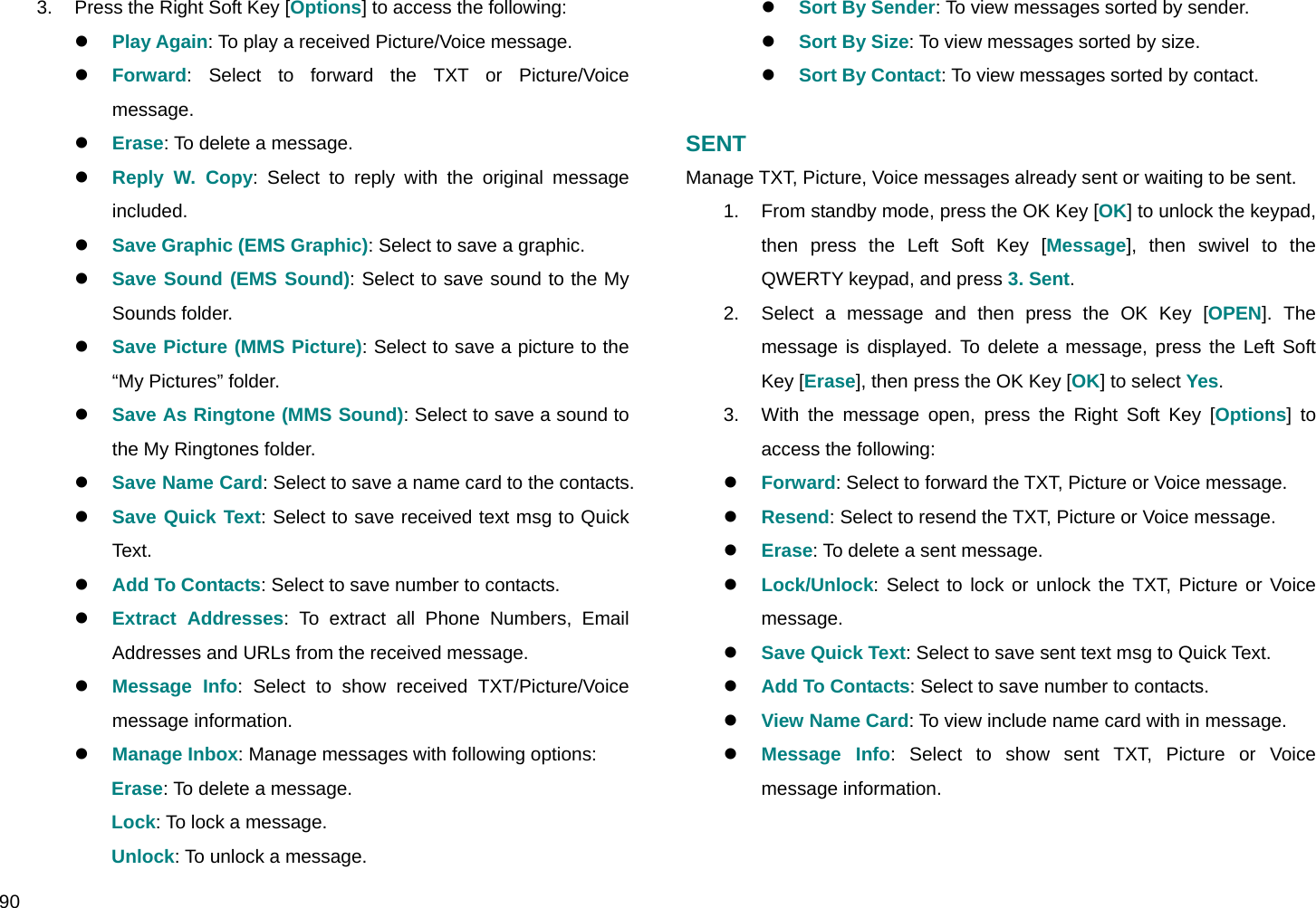  90 3.  Press the Right Soft Key [Options] to access the following: z Play Again: To play a received Picture/Voice message. z Forward: Select to forward the TXT or Picture/Voice message.  z Erase: To delete a message. z Reply W. Copy: Select to reply with the original message included. z Save Graphic (EMS Graphic): Select to save a graphic. z Save Sound (EMS Sound): Select to save sound to the My Sounds folder. z Save Picture (MMS Picture): Select to save a picture to the “My Pictures” folder. z Save As Ringtone (MMS Sound): Select to save a sound to the My Ringtones folder. z Save Name Card: Select to save a name card to the contacts. z Save Quick Text: Select to save received text msg to Quick Text. z Add To Contacts: Select to save number to contacts. z Extract Addresses: To extract all Phone Numbers, Email Addresses and URLs from the received message. z Message Info: Select to show received TXT/Picture/Voice message information. z Manage Inbox: Manage messages with following options: Erase: To delete a message. Lock: To lock a message. Unlock: To unlock a message. z Sort By Sender: To view messages sorted by sender. z Sort By Size: To view messages sorted by size. z Sort By Contact: To view messages sorted by contact.  SENT Manage TXT, Picture, Voice messages already sent or waiting to be sent. 1.  From standby mode, press the OK Key [OK] to unlock the keypad, then press the Left Soft Key [Message], then swivel to the QWERTY keypad, and press 3. Sent. 2.  Select a message and then press the OK Key [OPEN]. The message is displayed. To delete a message, press the Left Soft Key [Erase], then press the OK Key [OK] to select Yes. 3.  With the message open, press the Right Soft Key [Options] to access the following: z Forward: Select to forward the TXT, Picture or Voice message. z Resend: Select to resend the TXT, Picture or Voice message. z Erase: To delete a sent message. z Lock/Unlock: Select to lock or unlock the TXT, Picture or Voice message. z Save Quick Text: Select to save sent text msg to Quick Text. z Add To Contacts: Select to save number to contacts. z View Name Card: To view include name card with in message. z Message Info: Select to show sent TXT, Picture or Voice message information.  