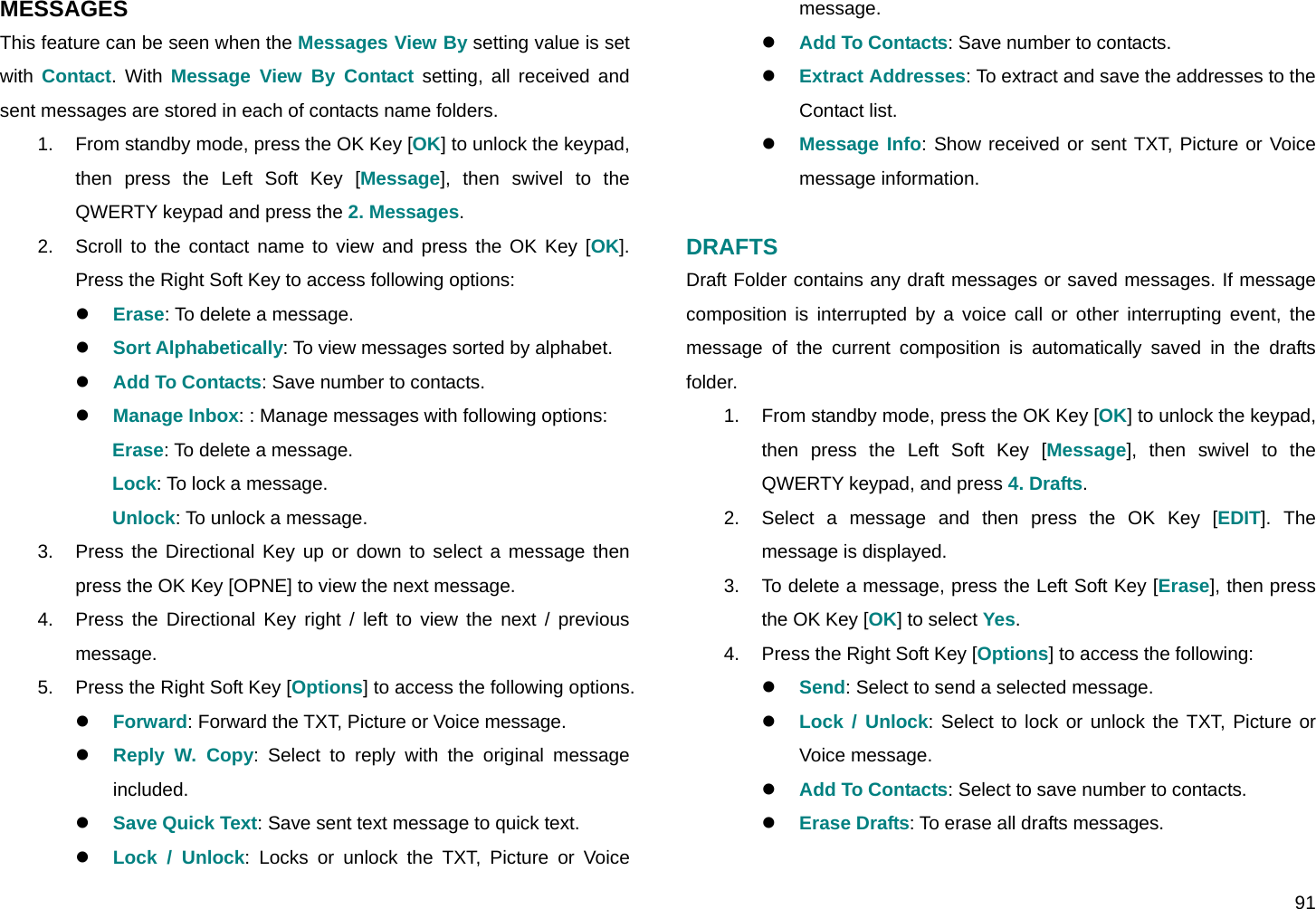  91 MESSAGES This feature can be seen when the Messages View By setting value is set with  Contact. With Message View By Contact setting, all received and sent messages are stored in each of contacts name folders. 1.  From standby mode, press the OK Key [OK] to unlock the keypad, then press the Left Soft Key [Message], then swivel to the QWERTY keypad and press the 2. Messages. 2.  Scroll to the contact name to view and press the OK Key [OK]. Press the Right Soft Key to access following options: z Erase: To delete a message. z Sort Alphabetically: To view messages sorted by alphabet. z Add To Contacts: Save number to contacts. z Manage Inbox: : Manage messages with following options: Erase: To delete a message. Lock: To lock a message. Unlock: To unlock a message. 3.  Press the Directional Key up or down to select a message then press the OK Key [OPNE] to view the next message. 4.  Press the Directional Key right / left to view the next / previous message. 5.  Press the Right Soft Key [Options] to access the following options. z Forward: Forward the TXT, Picture or Voice message. z Reply W. Copy: Select to reply with the original message included. z Save Quick Text: Save sent text message to quick text. z Lock / Unlock: Locks or unlock the TXT, Picture or Voice message. z Add To Contacts: Save number to contacts. z Extract Addresses: To extract and save the addresses to the Contact list. z Message Info: Show received or sent TXT, Picture or Voice message information.  DRAFTS Draft Folder contains any draft messages or saved messages. If message composition is interrupted by a voice call or other interrupting event, the message of the current composition is automatically saved in the drafts folder. 1.  From standby mode, press the OK Key [OK] to unlock the keypad, then press the Left Soft Key [Message], then swivel to the QWERTY keypad, and press 4. Drafts. 2.  Select a message and then press the OK Key [EDIT]. The message is displayed. 3.  To delete a message, press the Left Soft Key [Erase], then press the OK Key [OK] to select Yes. 4.  Press the Right Soft Key [Options] to access the following: z Send: Select to send a selected message. z Lock / Unlock: Select to lock or unlock the TXT, Picture or Voice message. z Add To Contacts: Select to save number to contacts. z Erase Drafts: To erase all drafts messages.  