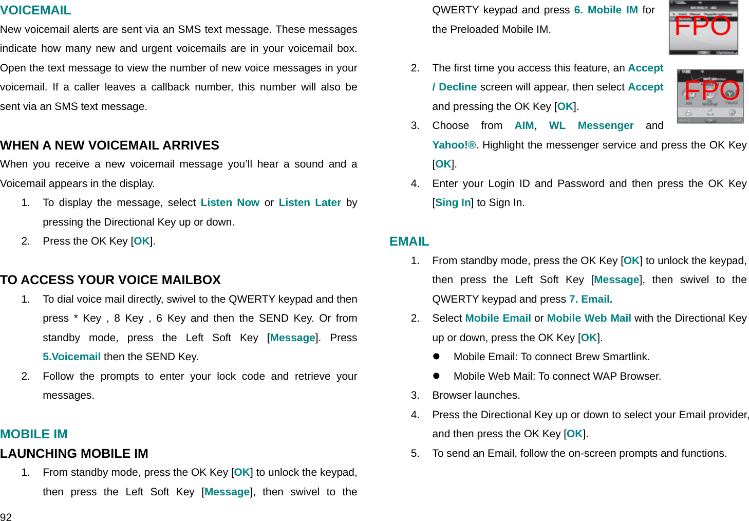  92 FPO FPO VOICEMAIL New voicemail alerts are sent via an SMS text message. These messages indicate how many new and urgent voicemails are in your voicemail box. Open the text message to view the number of new voice messages in your voicemail. If a caller leaves a callback number, this number will also be sent via an SMS text message.  WHEN A NEW VOICEMAIL ARRIVES When you receive a new voicemail message you’ll hear a sound and a Voicemail appears in the display. 1.  To display the message, select Listen Now or Listen Later by pressing the Directional Key up or down. 2.  Press the OK Key [OK].  TO ACCESS YOUR VOICE MAILBOX 1.  To dial voice mail directly, swivel to the QWERTY keypad and then press * Key , 8 Key , 6 Key and then the SEND Key. Or from standby mode, press the Left Soft Key [Message]. Press 5.Voicemail then the SEND Key. 2.  Follow the prompts to enter your lock code and retrieve your messages.  MOBILE IM LAUNCHING MOBILE IM 1.  From standby mode, press the OK Key [OK] to unlock the keypad, then press the Left Soft Key [Message], then swivel to the QWERTY keypad and press 6. Mobile IM for the Preloaded Mobile IM.  2.  The first time you access this feature, an Accept / Decline screen will appear, then select Accept and pressing the OK Key [OK]. 3. Choose from AIM,  WL Messenger and Yahoo!®. Highlight the messenger service and press the OK Key [OK]. 4.  Enter your Login ID and Password and then press the OK Key [Sing In] to Sign In.  EMAIL 1.  From standby mode, press the OK Key [OK] to unlock the keypad, then press the Left Soft Key [Message], then swivel to the QWERTY keypad and press 7. Email. 2. Select Mobile Email or Mobile Web Mail with the Directional Key up or down, press the OK Key [OK]. z  Mobile Email: To connect Brew Smartlink. z  Mobile Web Mail: To connect WAP Browser. 3. Browser launches. 4.  Press the Directional Key up or down to select your Email provider, and then press the OK Key [OK]. 5.  To send an Email, follow the on-screen prompts and functions.  