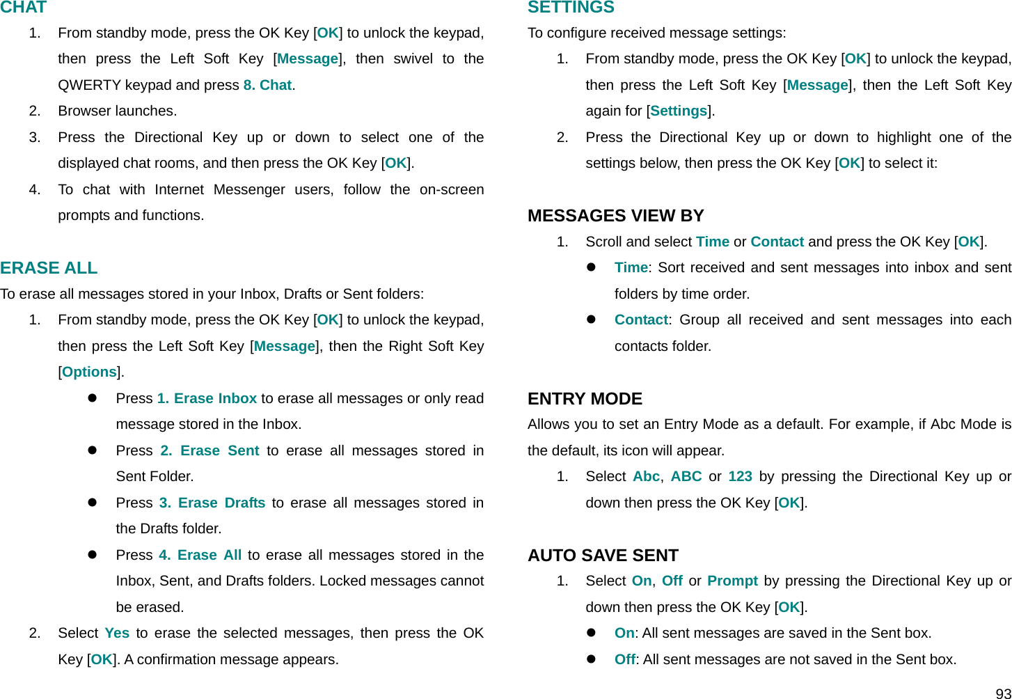  93 CHAT  1.  From standby mode, press the OK Key [OK] to unlock the keypad, then press the Left Soft Key [Message], then swivel to the QWERTY keypad and press 8. Chat. 2. Browser launches. 3.  Press the Directional Key up or down to select one of the displayed chat rooms, and then press the OK Key [OK]. 4.  To chat with Internet Messenger users, follow the on-screen prompts and functions.  ERASE ALL To erase all messages stored in your Inbox, Drafts or Sent folders: 1.  From standby mode, press the OK Key [OK] to unlock the keypad, then press the Left Soft Key [Message], then the Right Soft Key [Options]. z Press 1. Erase Inbox to erase all messages or only read message stored in the Inbox. z Press 2. Erase Sent to erase all messages stored in Sent Folder. z Press 3. Erase Drafts to erase all messages stored in the Drafts folder. z Press 4. Erase All to erase all messages stored in the Inbox, Sent, and Drafts folders. Locked messages cannot be erased. 2. Select Yes to erase the selected messages, then press the OK Key [OK]. A confirmation message appears. SETTINGS To configure received message settings: 1.  From standby mode, press the OK Key [OK] to unlock the keypad, then press the Left Soft Key [Message], then the Left Soft Key again for [Settings]. 2.  Press the Directional Key up or down to highlight one of the settings below, then press the OK Key [OK] to select it:  MESSAGES VIEW BY 1.  Scroll and select Time or Contact and press the OK Key [OK]. z Time: Sort received and sent messages into inbox and sent folders by time order. z Contact: Group all received and sent messages into each contacts folder.  ENTRY MODE Allows you to set an Entry Mode as a default. For example, if Abc Mode is the default, its icon will appear. 1. Select Abc,  ABC or 123 by pressing the Directional Key up or down then press the OK Key [OK].  AUTO SAVE SENT 1. Select On, Off or Prompt by pressing the Directional Key up or down then press the OK Key [OK]. z On: All sent messages are saved in the Sent box. z Off: All sent messages are not saved in the Sent box. 