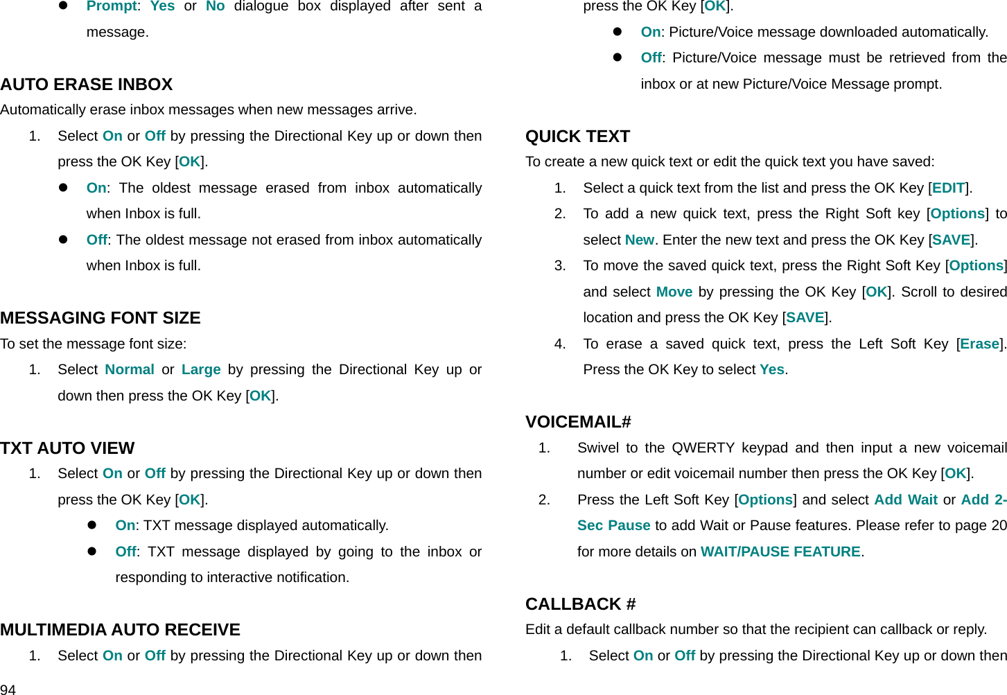  94 z Prompt:  Yes or No dialogue box displayed after sent a message.  AUTO ERASE INBOX Automatically erase inbox messages when new messages arrive. 1. Select On or Off by pressing the Directional Key up or down then press the OK Key [OK]. z On: The oldest message erased from inbox automatically when Inbox is full. z Off: The oldest message not erased from inbox automatically when Inbox is full.  MESSAGING FONT SIZE To set the message font size: 1. Select Normal or Large by pressing the Directional Key up or down then press the OK Key [OK].  TXT AUTO VIEW 1. Select On or Off by pressing the Directional Key up or down then press the OK Key [OK]. z On: TXT message displayed automatically. z Off: TXT message displayed by going to the inbox or responding to interactive notification.  MULTIMEDIA AUTO RECEIVE 1. Select On or Off by pressing the Directional Key up or down then press the OK Key [OK]. z On: Picture/Voice message downloaded automatically. z Off: Picture/Voice message must be retrieved from the inbox or at new Picture/Voice Message prompt.  QUICK TEXT To create a new quick text or edit the quick text you have saved: 1.  Select a quick text from the list and press the OK Key [EDIT]. 2.  To add a new quick text, press the Right Soft key [Options] to select New. Enter the new text and press the OK Key [SAVE]. 3.  To move the saved quick text, press the Right Soft Key [Options] and select Move by pressing the OK Key [OK]. Scroll to desired location and press the OK Key [SAVE]. 4.  To erase a saved quick text, press the Left Soft Key [Erase]. Press the OK Key to select Yes.  VOICEMAIL# 1.  Swivel to the QWERTY keypad and then input a new voicemail number or edit voicemail number then press the OK Key [OK]. 2.  Press the Left Soft Key [Options] and select Add Wait or Add 2-Sec Pause to add Wait or Pause features. Please refer to page 20 for more details on WAIT/PAUSE FEATURE.  CALLBACK # Edit a default callback number so that the recipient can callback or reply. 1. Select On or Off by pressing the Directional Key up or down then 