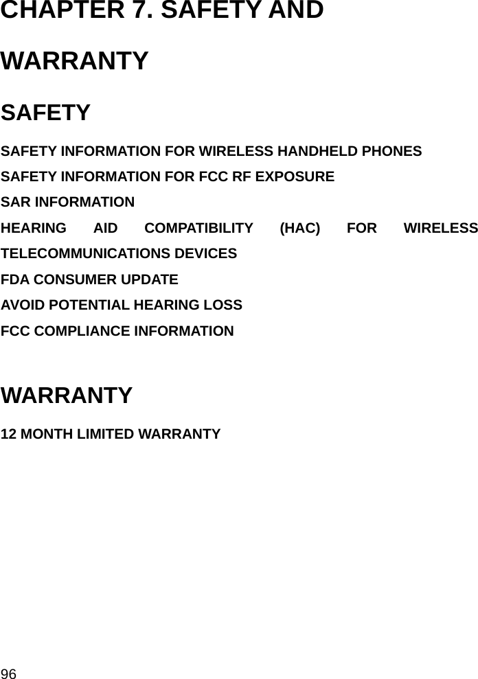  96 CHAPTER 7. SAFETY AND WARRANTY SAFETY SAFETY INFORMATION FOR WIRELESS HANDHELD PHONES  SAFETY INFORMATION FOR FCC RF EXPOSURE  SAR INFORMATION HEARING AID COMPATIBILITY (HAC) FOR WIRELESS TELECOMMUNICATIONS DEVICES FDA CONSUMER UPDATE  AVOID POTENTIAL HEARING LOSS FCC COMPLIANCE INFORMATION   WARRANTY 12 MONTH LIMITED WARRANTY                                   