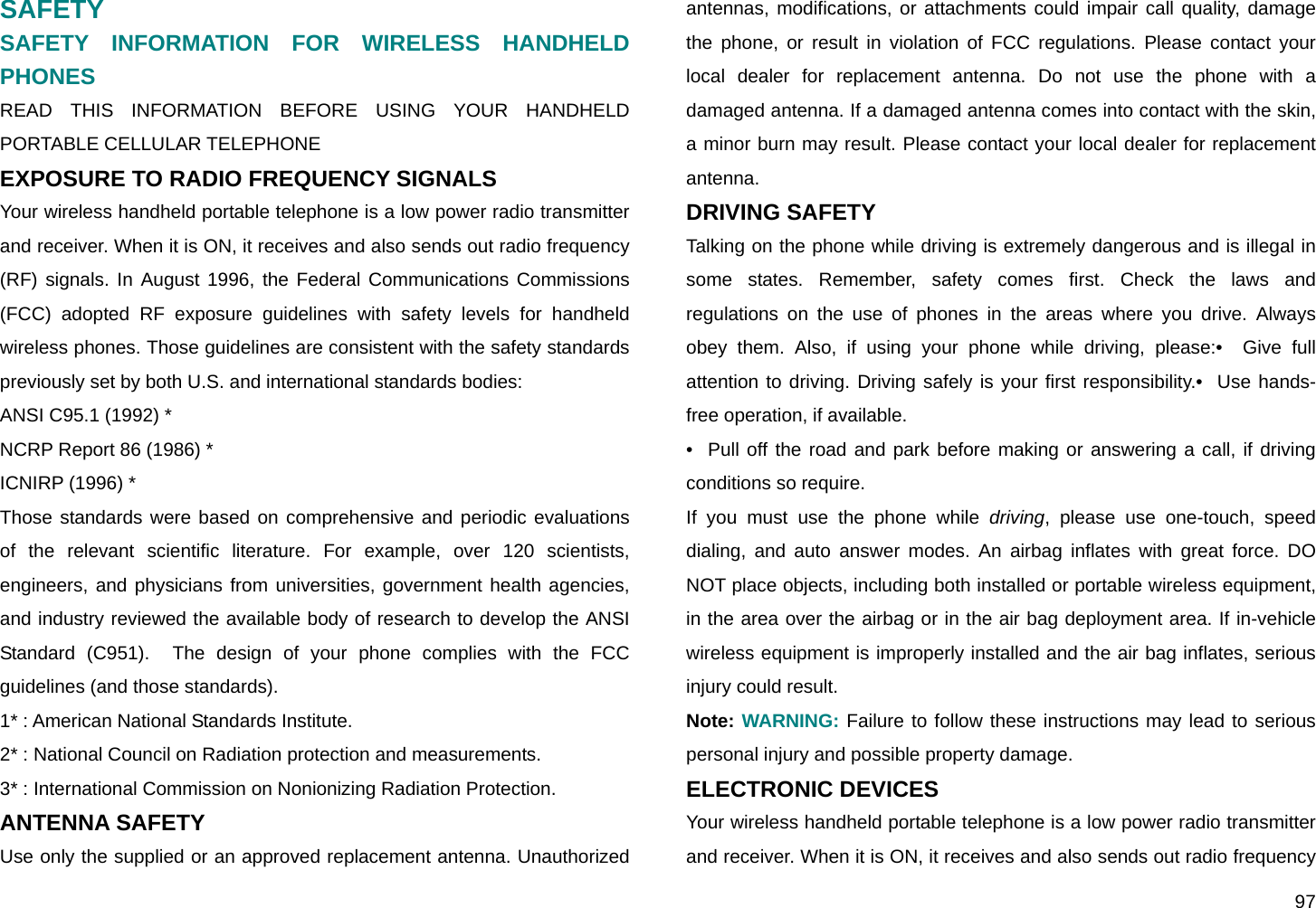  97 SAFETY SAFETY INFORMATION FOR WIRELESS HANDHELD PHONES READ THIS INFORMATION BEFORE USING YOUR HANDHELD PORTABLE CELLULAR TELEPHONE EXPOSURE TO RADIO FREQUENCY SIGNALS Your wireless handheld portable telephone is a low power radio transmitter and receiver. When it is ON, it receives and also sends out radio frequency (RF) signals. In August 1996, the Federal Communications Commissions (FCC) adopted RF exposure guidelines with safety levels for handheld wireless phones. Those guidelines are consistent with the safety standards previously set by both U.S. and international standards bodies: ANSI C95.1 (1992) * NCRP Report 86 (1986) * ICNIRP (1996) * Those standards were based on comprehensive and periodic evaluations of the relevant scientific literature. For example, over 120 scientists, engineers, and physicians from universities, government health agencies, and industry reviewed the available body of research to develop the ANSI Standard (C951).  The design of your phone complies with the FCC guidelines (and those standards). 1* : American National Standards Institute.   2* : National Council on Radiation protection and measurements.  3* : International Commission on Nonionizing Radiation Protection. ANTENNA SAFETY Use only the supplied or an approved replacement antenna. Unauthorized antennas, modifications, or attachments could impair call quality, damage the phone, or result in violation of FCC regulations. Please contact your local dealer for replacement antenna. Do not use the phone with a damaged antenna. If a damaged antenna comes into contact with the skin, a minor burn may result. Please contact your local dealer for replacement antenna. DRIVING SAFETY Talking on the phone while driving is extremely dangerous and is illegal in some states. Remember, safety comes first. Check the laws and regulations on the use of phones in the areas where you drive. Always obey them. Also, if using your phone while driving, please:•  Give full attention to driving. Driving safely is your first responsibility.•  Use hands-free operation, if available. •  Pull off the road and park before making or answering a call, if driving conditions so require. If you must use the phone while driving, please use one-touch, speed dialing, and auto answer modes. An airbag inflates with great force. DO NOT place objects, including both installed or portable wireless equipment, in the area over the airbag or in the air bag deployment area. If in-vehicle wireless equipment is improperly installed and the air bag inflates, serious injury could result.   Note: WARNING: Failure to follow these instructions may lead to serious personal injury and possible property damage. ELECTRONIC DEVICES Your wireless handheld portable telephone is a low power radio transmitter and receiver. When it is ON, it receives and also sends out radio frequency 