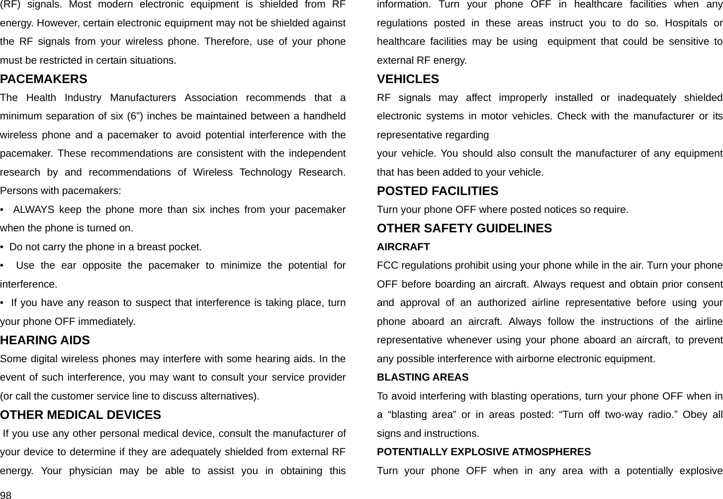  98 (RF) signals. Most modern electronic equipment is shielded from RF energy. However, certain electronic equipment may not be shielded against the RF signals from your wireless phone. Therefore, use of your phone must be restricted in certain situations. PACEMAKERS The Health Industry Manufacturers Association recommends that a minimum separation of six (6”) inches be maintained between a handheld wireless phone and a pacemaker to avoid potential interference with the pacemaker. These recommendations are consistent with the independent research by and recommendations of Wireless Technology Research. Persons with pacemakers: •  ALWAYS keep the phone more than six inches from your pacemaker when the phone is turned on. •  Do not carry the phone in a breast pocket. •  Use the ear opposite the pacemaker to minimize the potential for interference. •  If you have any reason to suspect that interference is taking place, turn your phone OFF immediately.  HEARING AIDS  Some digital wireless phones may interfere with some hearing aids. In the event of such interference, you may want to consult your service provider (or call the customer service line to discuss alternatives). OTHER MEDICAL DEVICES  If you use any other personal medical device, consult the manufacturer of your device to determine if they are adequately shielded from external RF energy. Your physician may be able to assist you in obtaining this information. Turn your phone OFF in healthcare facilities when any regulations posted in these areas instruct you to do so. Hospitals or healthcare facilities may be using  equipment that could be sensitive to external RF energy.  VEHICLES RF signals may affect improperly installed or inadequately shielded electronic systems in motor vehicles. Check with the manufacturer or its representative regarding your vehicle. You should also consult the manufacturer of any equipment that has been added to your vehicle.  POSTED FACILITIES Turn your phone OFF where posted notices so require. OTHER SAFETY GUIDELINES AIRCRAFT FCC regulations prohibit using your phone while in the air. Turn your phone OFF before boarding an aircraft. Always request and obtain prior consent and approval of an authorized airline representative before using your phone aboard an aircraft. Always follow the instructions of the airline representative whenever using your phone aboard an aircraft, to prevent any possible interference with airborne electronic equipment.  BLASTING AREAS To avoid interfering with blasting operations, turn your phone OFF when in a “blasting area” or in areas posted: “Turn off two-way radio.” Obey all signs and instructions. POTENTIALLY EXPLOSIVE ATMOSPHERES Turn your phone OFF when in any area with a potentially explosive 