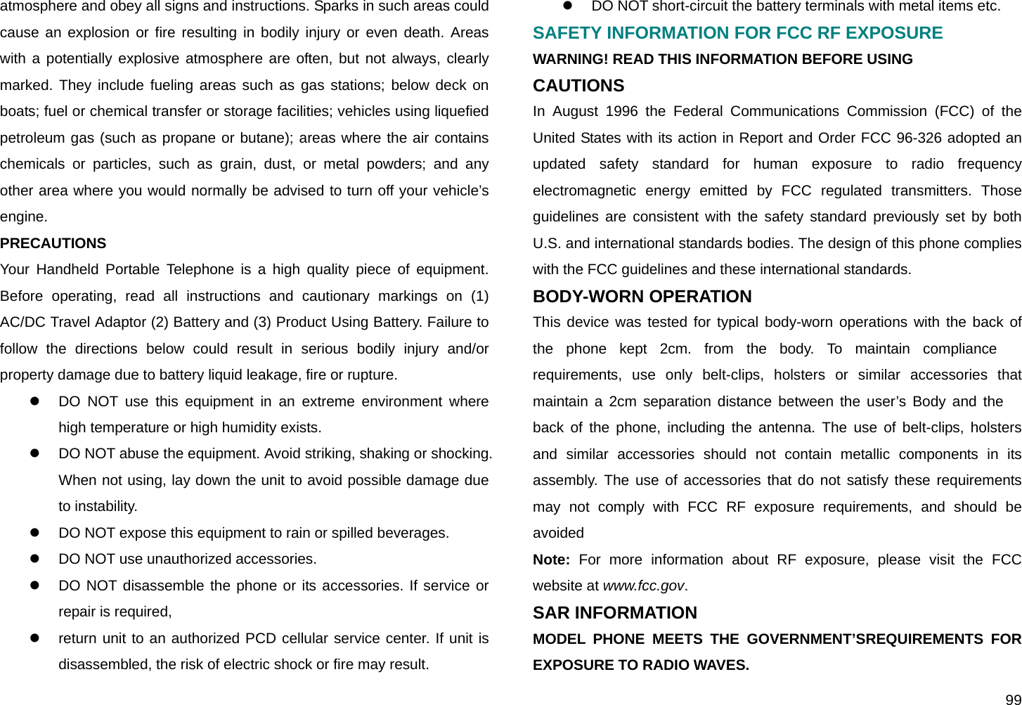  99 atmosphere and obey all signs and instructions. Sparks in such areas could cause an explosion or fire resulting in bodily injury or even death. Areas with a potentially explosive atmosphere are often, but not always, clearly marked. They include fueling areas such as gas stations; below deck on boats; fuel or chemical transfer or storage facilities; vehicles using liquefied petroleum gas (such as propane or butane); areas where the air contains chemicals or particles, such as grain, dust, or metal powders; and any other area where you would normally be advised to turn off your vehicle’s engine. PRECAUTIONS Your Handheld Portable Telephone is a high quality piece of equipment. Before operating, read all instructions and cautionary markings on (1) AC/DC Travel Adaptor (2) Battery and (3) Product Using Battery. Failure to follow the directions below could result in serious bodily injury and/or property damage due to battery liquid leakage, fire or rupture. z  DO NOT use this equipment in an extreme environment where high temperature or high humidity exists. z  DO NOT abuse the equipment. Avoid striking, shaking or shocking. When not using, lay down the unit to avoid possible damage due to instability. z  DO NOT expose this equipment to rain or spilled beverages. z  DO NOT use unauthorized accessories. z  DO NOT disassemble the phone or its accessories. If service or repair is required, z  return unit to an authorized PCD cellular service center. If unit is disassembled, the risk of electric shock or fire may result. z  DO NOT short-circuit the battery terminals with metal items etc. SAFETY INFORMATION FOR FCC RF EXPOSURE WARNING! READ THIS INFORMATION BEFORE USING CAUTIONS In August 1996 the Federal Communications Commission (FCC) of the United States with its action in Report and Order FCC 96-326 adopted an updated safety standard for human exposure to radio frequency electromagnetic energy emitted by FCC regulated transmitters. Those guidelines are consistent with the safety standard previously set by both U.S. and international standards bodies. The design of this phone complies with the FCC guidelines and these international standards. BODY-WORN OPERATION  This device was tested for typical body-worn operations with the back of the phone kept 2cm. from the body. To maintain compliance requirements, use only belt-clips, holsters or similar accessories that maintain a 2cm separation distance between the user’s Body and the back of the phone, including the antenna. The use of belt-clips, holsters and similar accessories should not contain metallic components in its assembly. The use of accessories that do not satisfy these requirements may not comply with FCC RF exposure requirements, and should be avoided Note: For more information about RF exposure, please visit the FCC website at www.fcc.gov. SAR INFORMATION MODEL PHONE MEETS THE GOVERNMENT’SREQUIREMENTS FOR EXPOSURE TO RADIO WAVES. 