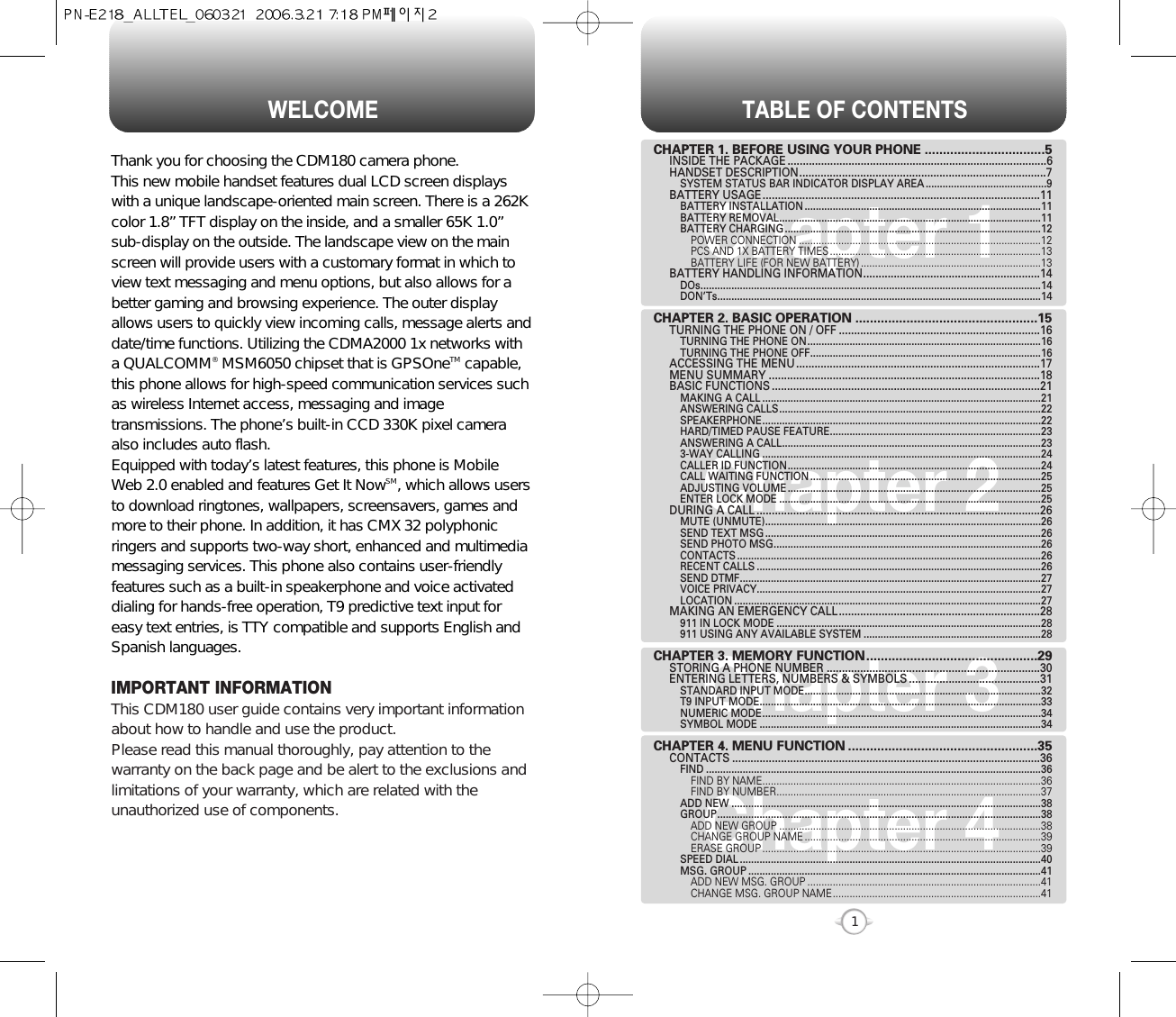 TABLE OF CONTENTS1Chapter 1Chapter 2Chapter 3Chapter 4CHAPTER 1. BEFORE USING YOUR PHONE .................................5INSIDE THE PACKAGE .....................................................................................6HANDSET DESCRIPTION.................................................................................7SYSTEM STATUS BAR INDICATOR DISPLAY AREA ...........................................9BATTERY USAGE...........................................................................................11BATTERY INSTALLATION ....................................................................................11BATTERY REMOVAL.............................................................................................11BATTERY CHARGING ...........................................................................................12POWER CONNECTION ......................................................................................12PCS AND 1X BATTERY TIMES ...........................................................................13BATTERY LIFE (FOR NEW BATTERY) ................................................................13BATTERY HANDLING INFORMATION..........................................................14DOs.........................................................................................................................14DON’Ts...................................................................................................................14CHAPTER 2. BASIC OPERATION ..................................................15TURNING THE PHONE ON / OFF ..................................................................16TURNING THE PHONE ON...................................................................................16TURNING THE PHONE OFF..................................................................................16ACCESSING THE MENU................................................................................17MENU SUMMARY .........................................................................................18BASIC FUNCTIONS ........................................................................................21MAKING A CALL ...................................................................................................21ANSWERING CALLS.............................................................................................22SPEAKERPHONE...................................................................................................22HARD/TIMED PAUSE FEATURE...........................................................................23ANSWERING A CALL............................................................................................233-WAY CALLING ...................................................................................................24CALLER ID FUNCTION..........................................................................................24CALL WAITING FUNCTION ..................................................................................25ADJUSTING VOLUME ..........................................................................................25ENTER LOCK MODE .............................................................................................25DURING A CALL .............................................................................................26MUTE (UNMUTE)..................................................................................................26SEND TEXT MSG ..................................................................................................26SEND PHOTO MSG...............................................................................................26CONTACTS ............................................................................................................26RECENT CALLS .....................................................................................................26SEND DTMF...........................................................................................................27VOICE PRIVACY.....................................................................................................27LOCATION .............................................................................................................27MAKING AN EMERGENCY CALL..................................................................28911 IN LOCK MODE ..............................................................................................28911 USING ANY AVAILABLE SYSTEM ...............................................................28CHAPTER 3. MEMORY FUNCTION...............................................29STORING A PHONE NUMBER ......................................................................30ENTERING LETTERS, NUMBERS &amp; SYMBOLS ...........................................31STANDARD INPUT MODE....................................................................................32T9 INPUT MODE....................................................................................................33NUMERIC MODE...................................................................................................34SYMBOL MODE ....................................................................................................34CHAPTER 4. MENU FUNCTION ....................................................35CONTACTS .....................................................................................................36FIND .......................................................................................................................36FIND BY NAME...................................................................................................36FIND BY NUMBER..............................................................................................37ADD NEW ..............................................................................................................38GROUP...................................................................................................................38ADD NEW GROUP .............................................................................................38CHANGE GROUP NAME ....................................................................................39ERASE GROUP ...................................................................................................39SPEED DIAL ...........................................................................................................40MSG. GROUP ........................................................................................................41ADD NEW MSG. GROUP ...................................................................................41CHANGE MSG. GROUP NAME..........................................................................41WELCOMEThank you for choosing the CDM180 camera phone.  This new mobile handset features dual LCD screen displayswith a unique landscape-oriented main screen. There is a 262Kcolor 1.8” TFT display on the inside, and a smaller 65K 1.0”sub-display on the outside. The landscape view on the mainscreen will provide users with a customary format in which toview text messaging and menu options, but also allows for abetter gaming and browsing experience. The outer displayallows users to quickly view incoming calls, message alerts anddate/time functions. Utilizing the CDMA2000 1x networks witha QUALCOMM®MSM6050 chipset that is GPSOneTM capable,this phone allows for high-speed communication services suchas wireless Internet access, messaging and imagetransmissions. The phone’s built-in CCD 330K pixel cameraalso includes auto flash. Equipped with today’s latest features, this phone is MobileWeb 2.0 enabled and features Get It NowSM, which allows usersto download ringtones, wallpapers, screensavers, games andmore to their phone. In addition, it has CMX 32 polyphonicringers and supports two-way short, enhanced and multimediamessaging services. This phone also contains user-friendlyfeatures such as a built-in speakerphone and voice activateddialing for hands-free operation, T9 predictive text input foreasy text entries, is TTY compatible and supports English andSpanish languages. IMPORTANT INFORMATIONThis CDM180 user guide contains very important informationabout how to handle and use the product. Please read this manual thoroughly, pay attention to thewarranty on the back page and be alert to the exclusions andlimitations of your warranty, which are related with theunauthorized use of components. 