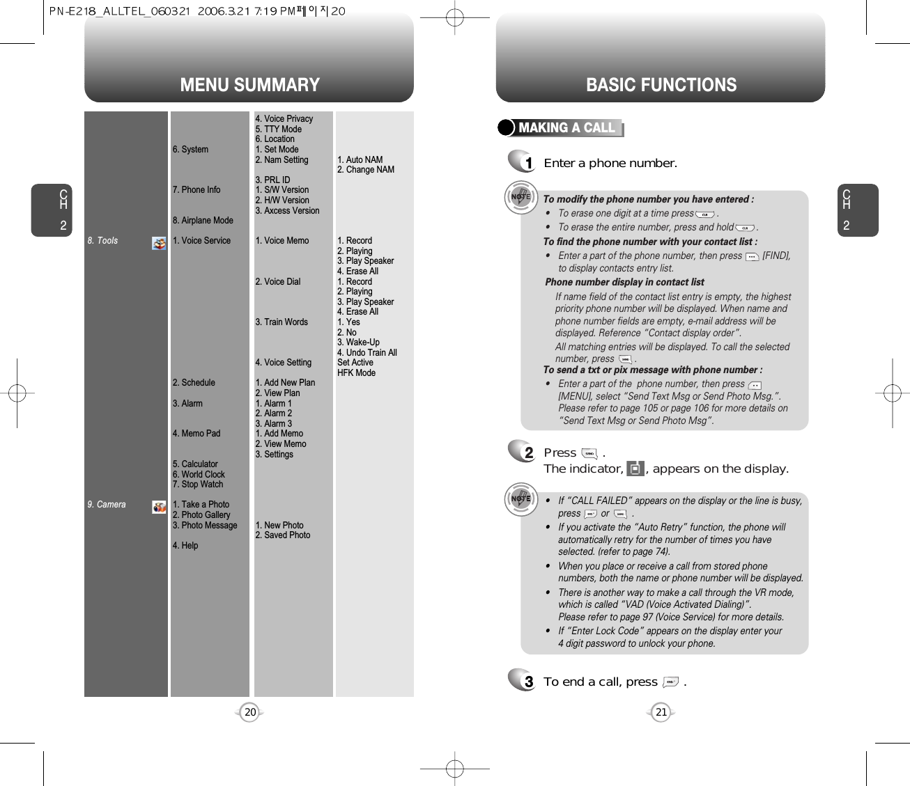 MENU SUMMARYCH221CH2208. Tools9. Camera6. System7. Phone Info8. Airplane Mode1. Voice Service2. Schedule3. Alarm4. Memo Pad5. Calculator6. World Clock7. Stop Watch1. Take a Photo2. Photo Gallery3. Photo Message4. Help4. Voice Privacy5. TTY Mode6. Location1. Set Mode2. Nam Setting3. PRL ID1. S/W Version2. H/W Version3. Axcess Version1. Voice Memo2. Voice Dial3. Train Words4. Voice Setting1. Add New Plan2. View Plan1. Alarm 12. Alarm 23. Alarm 31. Add Memo2. View Memo3. Settings1. New Photo2. Saved Photo1. Auto NAM2. Change NAM1. Record2. Playing3. Play Speaker4. Erase All1. Record2. Playing3. Play Speaker4. Erase All1. Yes2. No3. Wake-Up4. Undo Train AllSet ActiveHFK ModeBASIC FUNCTIONSMAKING A CALL1Enter a phone number.To modify the phone number you have entered :• To erase one digit at a time press         .• To erase the entire number, press and hold         .To find the phone number with your contact list :• Enter a part of the phone number, then press        [FIND],to display contacts entry list. Phone number display in contact listIf name field of the contact list entry is empty, the highestpriority phone number will be displayed. When name andphone number fields are empty, e-mail address will bedisplayed. Reference “Contact display order”.All matching entries will be displayed. To call the selectednumber, press        .To send a txt or pix message with phone number :• Enter a part of the  phone number, then press[MENU], select “Send Text Msg or Send Photo Msg.”. Please refer to page 105 or page 106 for more details on“Send Text Msg or Send Photo Msg”.2Press       . The indicator,      , appears on the display.• If “CALL FAILED” appears on the display or the line is busy,press        or         . • If you activate the “Auto Retry” function, the phone willautomatically retry for the number of times you haveselected. (refer to page 74).• When you place or receive a call from stored phonenumbers, both the name or phone number will be displayed.• There is another way to make a call through the VR mode,which is called “VAD (Voice Activated Dialing)”. Please refer to page 97 (Voice Service) for more details.• If “Enter Lock Code” appears on the display enter your 4 digit password to unlock your phone.3To end a call, press       .