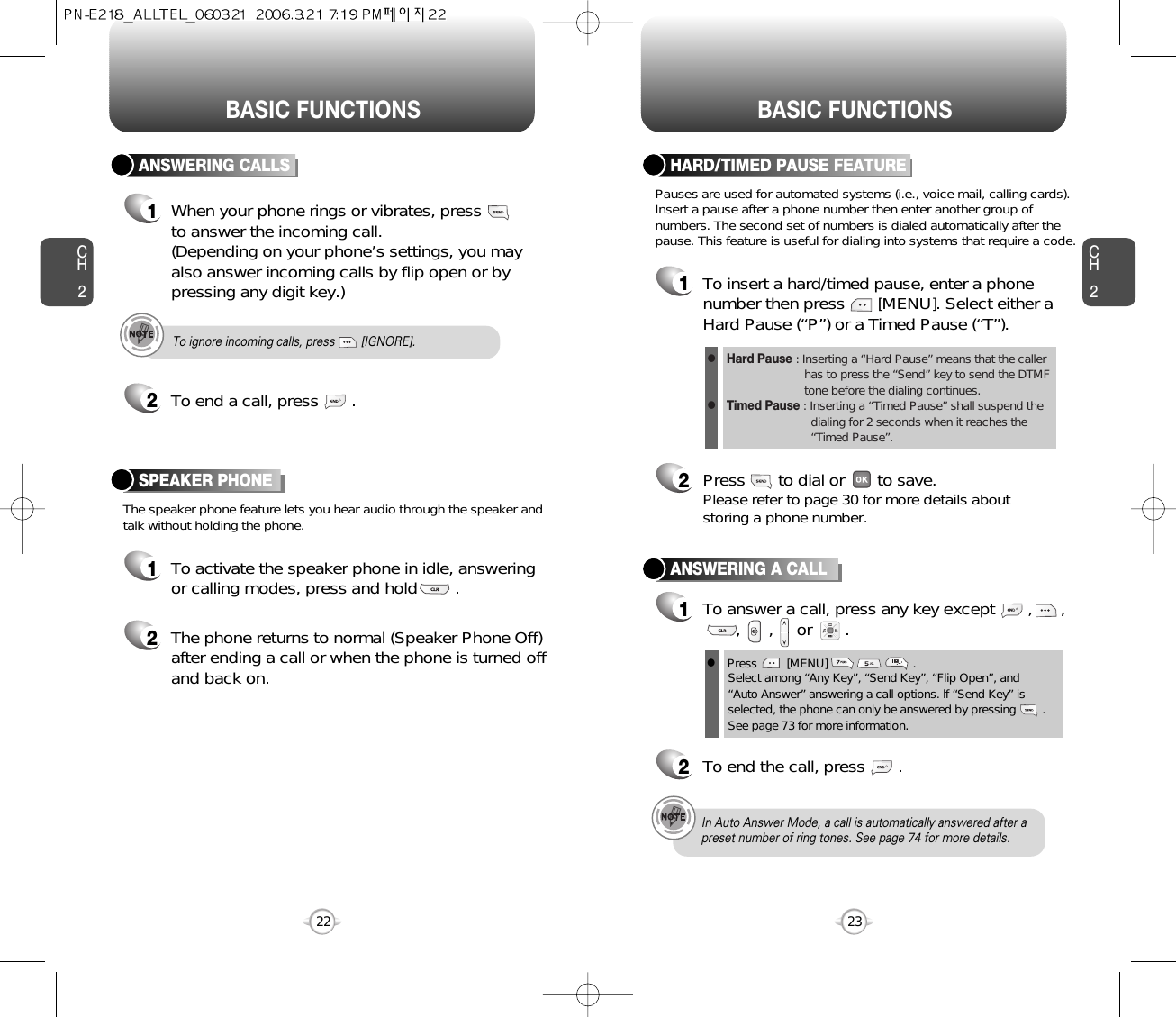 BASIC FUNCTIONS BASIC FUNCTIONSCH223CH222To ignore incoming calls, press        [IGNORE].ANSWERING CALLS1When your phone rings or vibrates, press to answer the incoming call. (Depending on your phone’s settings, you mayalso answer incoming calls by flip open or bypressing any digit key.)2To end a call, press       .The speaker phone feature lets you hear audio through the speaker andtalk without holding the phone.SPEAKER PHONE1To activate the speaker phone in idle, answeringor calling modes, press and hold        .2The phone returns to normal (Speaker Phone Off)after ending a call or when the phone is turned offand back on.ANSWERING A CALL1To answer a call, press any key except       ,      ,,      ,     or       .2To end the call, press       .In Auto Answer Mode, a call is automatically answered after apreset number of ring tones. See page 74 for more details.lPress         [MENU]                          . Select among “Any Key”, “Send Key”, “Flip Open”, and “Auto Answer” answering a call options. lf “Send Key” isselected, the phone can only be answered by pressing        .See page 73 for more information.Pauses are used for automated systems (i.e., voice mail, calling cards).Insert a pause after a phone number then enter another group ofnumbers. The second set of numbers is dialed automatically after thepause. This feature is useful for dialing into systems that require a code.HARD/TIMED PAUSE FEATURE1To insert a hard/timed pause, enter a phonenumber then press       [MENU]. Select either aHard Pause (“P”) or a Timed Pause (“T”).2Press       to dial or       to save.Please refer to page 30 for more details about storing a phone number.Hard Pause : Inserting a “Hard Pause” means that the caller has to press the “Send” key to send the DTMF tone before the dialing continues.Timed Pause : Inserting a “Timed Pause” shall suspend the dialing for 2 seconds when it reaches the “Timed Pause”.ll
