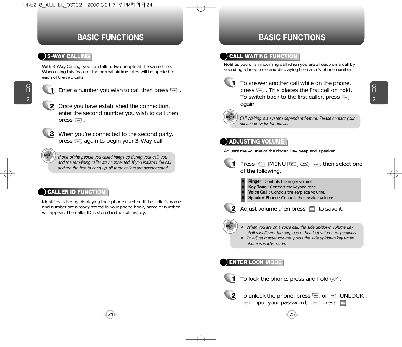 BASIC FUNCTIONS BASIC FUNCTIONSCH225CH224If one of the people you called hangs up during your call, youand the remaining caller stay connected. If you initiated the calland are the first to hang up, all three callers are disconnected.With 3-Way Calling, you can talk to two people at the same time. When using this feature, the normal airtime rates will be applied foreach of the two calls.3-WAY CALLING1Enter a number you wish to call then press       .2Once you have established the connection,enter the second number you wish to call thenpress       .3When you’re connected to the second party,press       again to begin your 3-Way call.Identifies caller by displaying their phone number. If the caller’s nameand number are already stored in your phone book, name or numberwill appear. The caller ID is stored in the call history.CALLER ID FUNCTIONNotifies you of an incoming call when you are already on a call bysounding a beep tone and displaying the caller’s phone number.CALL WAITING FUNCTION1To answer another call while on the phone,press       . This places the first call on hold. To switch back to the first caller, pressagain.Adjusts the volume of the ringer, key beep and speaker.ADJUSTING VOLUME1Press        [MENU]                      then select oneof the following.2Adjust volume then press        to save it.Ringer : Controls the ringer volume.Key Tone : Controls the keypad tone.Voice Call : Controls the earpiece volume.Speaker Phone : Controls the speaker volume.llllCall Waiting is a system dependent feature. Please contact yourservice provider for details.• When you are on a voice call, the side up/down volume keyshall raise/lower the earpiece or headset volume respectively.• To adjust master volume, press the side up/down key whenphone is in idle mode.ENTER LOCK MODE1To lock the phone, press and hold       .2To unlock the phone, press       or       [UNLOCK],then input your password, then press        .