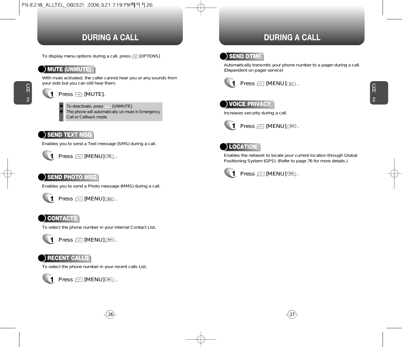 DURING A CALL DURING A CALLCH227CH226Increases security during a call.VOICE PRIVACYEnables the network to locate your current location through GlobalPositioning System (GPS). (Refer to page 76 for more details.)LOCATION1Press       [MENU]       .1Press       [MENU]       .Enables you to send a Text message (SMS) during a call.To display menu options during a call, press       [OPTIONS].SEND TEXT MSG1Press       [MENU]       .To select the phone number in your recent calls List.RECENT CALLSAutomatically transmits your phone number to a pager during a call.(Dependent on pager service)SEND DTMFEnables you to send a Photo message (MMS) during a call.SEND PHOTO MSG1Press       [MENU]       .To select the phone number in your internal Contact List.CONTACTS1Press       [MENU]       .1Press       [MENU]       .1Press       [MENU]       .With mute activated, the caller cannot hear you or any sounds fromyour side but you can still hear them.MUTE (UNMUTE)1Press       [MUTE].To deactivate, press        [UNMUTE].The phone will automatically un-mute in Emergency Call or Callback mode.ll