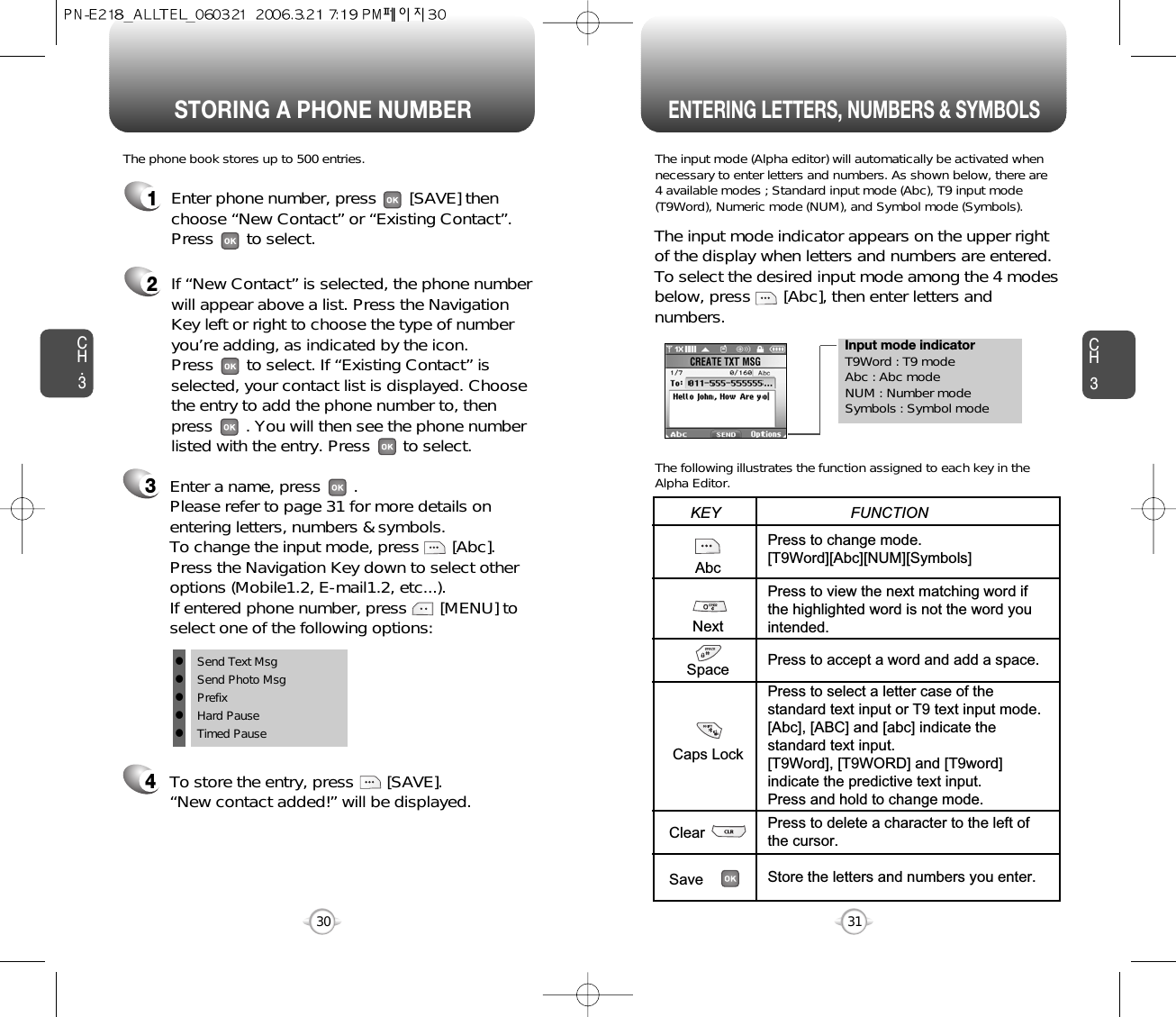 STORING A PHONE NUMBERENTERING LETTERS, NUMBERS &amp; SYMBOLSCH331CH.330Enter a name, press       . Please refer to page 31 for more details onentering letters, numbers &amp; symbols.  To change the input mode, press       [Abc]. Press the Navigation Key down to select otheroptions (Mobile1.2, E-mail1.2, etc...). If entered phone number, press       [MENU] toselect one of the following options:Input mode indicatorT9Word : T9 modeAbc : Abc modeNUM : Number modeSymbols : Symbol modeThe input mode (Alpha editor) will automatically be activated whennecessary to enter letters and numbers. As shown below, there are 4 available modes ; Standard input mode (Abc), T9 input mode(T9Word), Numeric mode (NUM), and Symbol mode (Symbols).The following illustrates the function assigned to each key in theAlpha Editor.The phone book stores up to 500 entries.1Enter phone number, press       [SAVE] thenchoose “New Contact” or “Existing Contact”.Press       to select. The input mode indicator appears on the upper rightof the display when letters and numbers are entered.To select the desired input mode among the 4 modesbelow, press       [Abc], then enter letters andnumbers.2If “New Contact” is selected, the phone numberwill appear above a list. Press the NavigationKey left or right to choose the type of numberyou’re adding, as indicated by the icon. Press       to select. If “Existing Contact” isselected, your contact list is displayed. Choosethe entry to add the phone number to, thenpress       . You will then see the phone numberlisted with the entry. Press       to select.34To store the entry, press       [SAVE]. “New contact added!” will be displayed.AbcNextSpaceCaps LockClearSavePress to change mode.[T9Word][Abc][NUM][Symbols]Press to view the next matching word ifthe highlighted word is not the word youintended.Press to accept a word and add a space.Press to select a letter case of thestandard text input or T9 text input mode.[Abc], [ABC] and [abc] indicate thestandard text input.[T9Word], [T9WORD] and [T9word]indicate the predictive text input.Press and hold to change mode.Press to delete a character to the left ofthe cursor.Store the letters and numbers you enter.KEY                               FUNCTIONlSend Text MsglSend Photo MsglPrefixlHard PauselTimed Pause