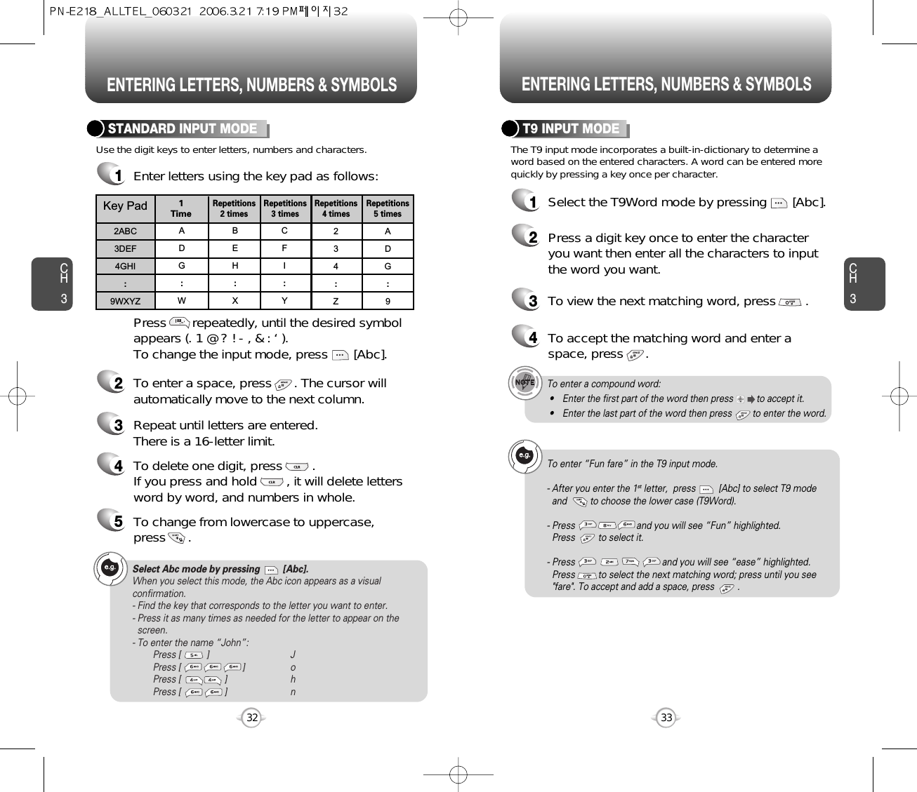 ENTERING LETTERS, NUMBERS &amp; SYMBOLS ENTERING LETTERS, NUMBERS &amp; SYMBOLSCH333CH332The T9 input mode incorporates a built-in-dictionary to determine aword based on the entered characters. A word can be entered morequickly by pressing a key once per character.T9 INPUT MODE1Select the T9Word mode by pressing       [Abc].2Press a digit key once to enter the characteryou want then enter all the characters to inputthe word you want.3To view the next matching word, press        .To enter a compound word:• Enter the first part of the word then press         to accept it.• Enter the last part of the word then press        to enter the word.Select Abc mode by pressing         [Abc].When you select this mode, the Abc icon appears as a visualconfirmation.- Find the key that corresponds to the letter you want to enter.- Press it as many times as needed for the letter to appear on thescreen.- To enter the name “John”:Press [          ] JPress [                        ] oPress [                 ] hPress [                 ] nUse the digit keys to enter letters, numbers and characters.STANDARD INPUT MODE1Enter letters using the key pad as follows:2To enter a space, press      . The cursor willautomatically move to the next column.3Repeat until letters are entered. There is a 16-letter limit.4To delete one digit, press        . If you press and hold        , it will delete lettersword by word, and numbers in whole.Press       repeatedly, until the desired symbolappears (. 1 @ ? ! - , &amp; : ‘ ).To change the input mode, press       [Abc].Key Pad2ABC3DEF4GHI:9WXYZADG:WBEH:XCFI:Y234:ZADG:91 TimeRepetitions2 timesRepetitions3 timesRepetitions4 timesRepetitions5 times4To accept the matching word and enter aspace, press      .5To change from lowercase to uppercase, press      .To enter “Fun fare” in the T9 input mode.- After you enter the 1st letter,  press         [Abc] to select T9 modeand         to choose the lower case (T9Word).- Press                        and you will see “Fun” highlighted. Press         to select it.- Press                                  and you will see “ease” highlighted. Press         to select the next matching word; press until you see&quot;fare&quot;. To accept and add a space, press         .