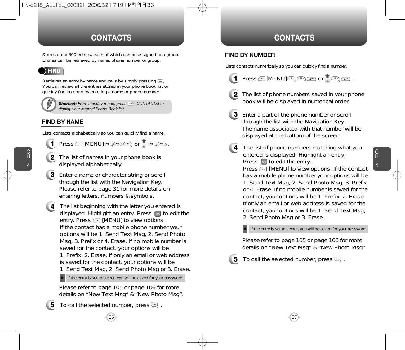 CH437CH436CONTACTS CONTACTSShortcut: From standby mode, press        [CONTACTS] todisplay your internal Phone Book list.Stores up to 300 entries, each of which can be assigned to a group.Entries can be retrieved by name, phone number or group.Retrieves an entry by name and calls by simply pressing        . You can review all the entries stored in your phone book list orquickly find an entry by entering a name or phone number. Lists contacts alphabetically so you can quickly find a name.Lists contacts numerically so you can quickly find a number.FINDPress      [MENU]                  or            .Enter a name or character string or scrollthrough the list with the Navigation Key. Please refer to page 31 for more details onentering letters, numbers &amp; symbols.Please refer to page 105 or page 106 for moredetails on “New Text Msg” &amp; “New Photo Msg”.The list of names in your phone book isdisplayed alphabetically.The list beginning with the letter you entered isdisplayed. Highlight an entry. Press       to edit theentry. Press       [MENU] to view options. If the contact has a mobile phone number youroptions will be 1. Send Text Msg, 2. Send PhotoMsg, 3. Prefix or 4. Erase. If no mobile number issaved for the contact, your options will be 1. Prefix, 2. Erase. If only an email or web addressis saved for the contact, your options will be 1. Send Text Msg, 2. Send Photo Msg or 3. Erase.To call the selected number, press       .If the entry is set to secret, you will be asked for your password.lFIND BY NAME12345Press      [MENU]                  or   .Enter a part of the phone number or scrollthrough the list with the Navigation Key.The name associated with that number will bedisplayed at the bottom of the screen.Please refer to page 105 or page 106 for moredetails on “New Text Msg” &amp; “New Photo Msg”.The list of phone numbers saved in your phonebook will be displayed in numerical order.The list of phone numbers matching what youentered is displayed. Highlight an entry. Press       to edit the entry. Press       [MENU] to view options. If the contacthas a mobile phone number your options will be1. Send Text Msg, 2. Send Photo Msg, 3. Prefixor 4. Erase. If no mobile number is saved for thecontact, your options will be 1. Prefix, 2. Erase.If only an email or web address is saved for thecontact, your options will be 1. Send Text Msg,2. Send Photo Msg or 3. Erase.To call the selected number, press       .If the entry is set to secret, you will be asked for your password.lFIND BY NUMBER12345