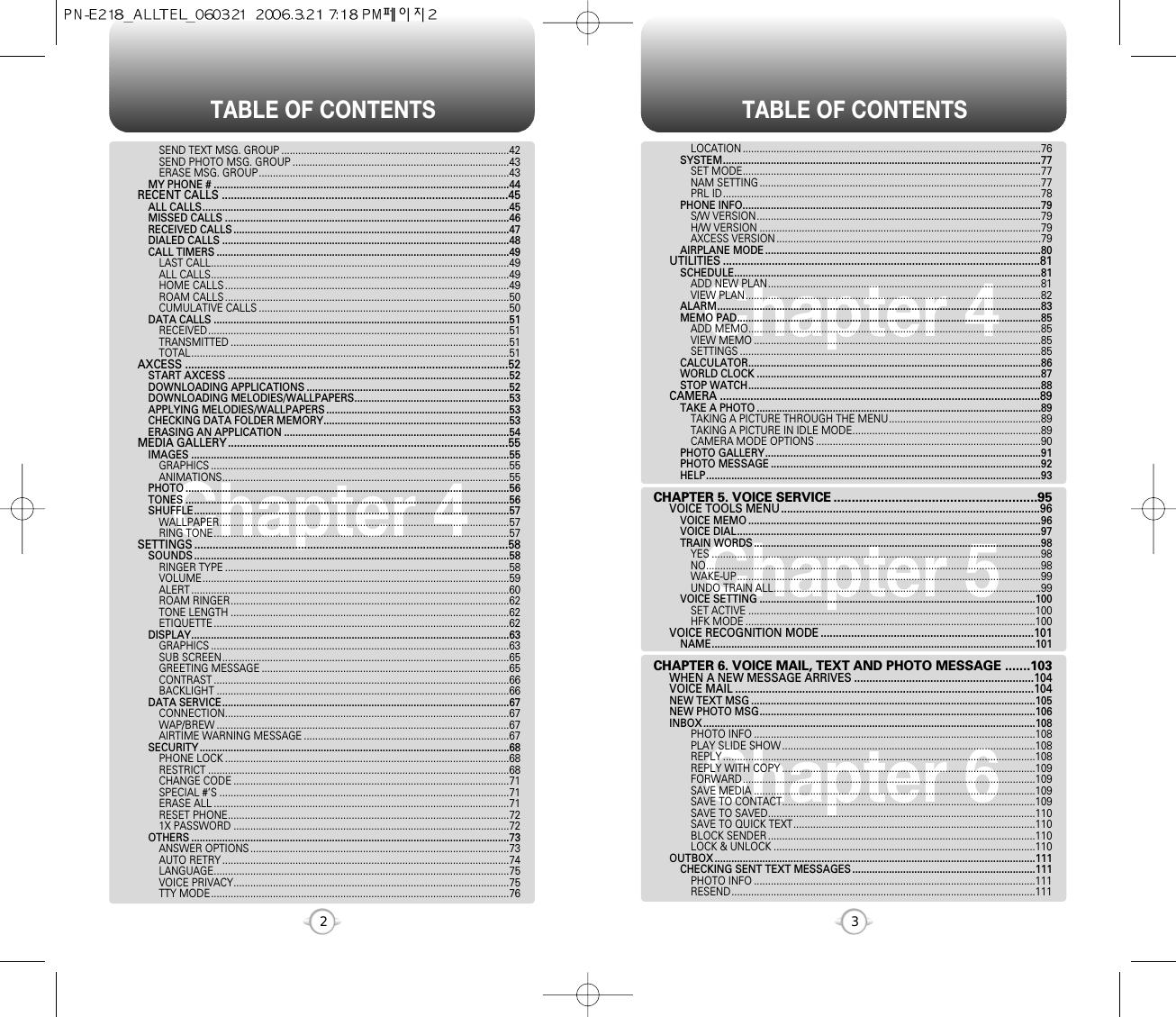 TABLE OF CONTENTS TABLE OF CONTENTS32Chapter 4Chapter 6Chapter 5Chapter 4LOCATION ..........................................................................................................76SYSTEM.................................................................................................................77SET MODE..........................................................................................................77NAM SETTING ....................................................................................................77PRL ID.................................................................................................................78PHONE INFO..........................................................................................................79S/W VERSION.....................................................................................................79H/W VERSION ....................................................................................................79AXCESS VERSION ..............................................................................................79AIRPLANE MODE ..................................................................................................80UTILITIES ........................................................................................................81SCHEDULE.............................................................................................................81ADD NEW PLAN.................................................................................................81VIEW PLAN.........................................................................................................82ALARM...................................................................................................................83MEMO PAD............................................................................................................85ADD MEMO........................................................................................................85VIEW MEMO ......................................................................................................85SETTINGS ...........................................................................................................85CALCULATOR........................................................................................................86WORLD CLOCK .....................................................................................................87STOP WATCH........................................................................................................88CAMERA .........................................................................................................89TAKE A PHOTO .....................................................................................................89TAKING A PICTURE THROUGH THE MENU......................................................89TAKING A PICTURE IN IDLE MODE...................................................................89CAMERA MODE OPTIONS ................................................................................90PHOTO GALLERY..................................................................................................91PHOTO MESSAGE ................................................................................................92HELP.......................................................................................................................93CHAPTER 5. VOICE SERVICE ........................................................95VOICE TOOLS MENU.....................................................................................96VOICE MEMO ........................................................................................................96VOICE DIAL............................................................................................................97TRAIN WORDS ......................................................................................................98YES .....................................................................................................................98NO.......................................................................................................................98WAKE-UP............................................................................................................99UNDO TRAIN ALL...............................................................................................99VOICE SETTING ..................................................................................................100SET ACTIVE ......................................................................................................100HFK MODE .......................................................................................................100VOICE RECOGNITION MODE ......................................................................101NAME...................................................................................................................101CHAPTER 6. VOICE MAIL, TEXT AND PHOTO MESSAGE .......103WHEN A NEW MESSAGE ARRIVES ...........................................................104VOICE MAIL ..................................................................................................104NEW TEXT MSG .....................................................................................................105NEW PHOTO MSG..................................................................................................106INBOX ......................................................................................................................108PHOTO INFO ....................................................................................................108PLAY SLIDE SHOW ..........................................................................................108REPLY ...............................................................................................................108REPLY WITH COPY ..........................................................................................109FORWARD........................................................................................................109SAVE MEDIA ....................................................................................................109SAVE TO CONTACT..........................................................................................109SAVE TO SAVED...............................................................................................110SAVE TO QUICK TEXT......................................................................................110BLOCK SENDER ...............................................................................................110LOCK &amp; UNLOCK .............................................................................................110OUTBOX ..................................................................................................................111CHECKING SENT TEXT MESSAGES .................................................................111PHOTO INFO ....................................................................................................111RESEND............................................................................................................111SEND TEXT MSG. GROUP .................................................................................42SEND PHOTO MSG. GROUP .............................................................................43ERASE MSG. GROUP.........................................................................................43MY PHONE # .........................................................................................................44RECENT CALLS ..............................................................................................45ALL CALLS.............................................................................................................45MISSED CALLS .....................................................................................................46RECEIVED CALLS ..................................................................................................47DIALED CALLS ......................................................................................................48CALL TIMERS ........................................................................................................49LAST CALL..........................................................................................................49ALL CALLS..........................................................................................................49HOME CALLS .....................................................................................................49ROAM CALLS .....................................................................................................50CUMULATIVE CALLS .........................................................................................50DATA CALLS .........................................................................................................51RECEIVED...........................................................................................................51TRANSMITTED ...................................................................................................51TOTAL.................................................................................................................51AXCESS ..........................................................................................................52START AXCESS ....................................................................................................52DOWNLOADING APPLICATIONS ........................................................................52DOWNLOADING MELODIES/WALLPAPERS.......................................................53APPLYING MELODIES/WALLPAPERS .................................................................53CHECKING DATA FOLDER MEMORY..................................................................53ERASING AN APPLICATION ................................................................................54MEDIA GALLERY............................................................................................55IMAGES .................................................................................................................55GRAPHICS ..........................................................................................................55ANIMATIONS......................................................................................................55PHOTO ...................................................................................................................56TONES ...................................................................................................................56SHUFFLE................................................................................................................57WALLPAPER.......................................................................................................57RING TONE.........................................................................................................57SETTINGS .......................................................................................................58SOUNDS ................................................................................................................58RINGER TYPE .....................................................................................................58VOLUME.............................................................................................................59ALERT .................................................................................................................60ROAM RINGER...................................................................................................62TONE LENGTH ...................................................................................................62ETIQUETTE .........................................................................................................62DISPLAY.................................................................................................................63GRAPHICS ..........................................................................................................63SUB SCREEN......................................................................................................65GREETING MESSAGE ........................................................................................65CONTRAST .........................................................................................................66BACKLIGHT ........................................................................................................66DATA SERVICE......................................................................................................67CONNECTION.....................................................................................................67WAP/BREW ........................................................................................................67AIRTIME WARNING MESSAGE .........................................................................67SECURITY ..............................................................................................................68PHONE LOCK .....................................................................................................68RESTRICT ...........................................................................................................68CHANGE CODE ..................................................................................................71SPECIAL #’S .......................................................................................................71ERASE ALL .........................................................................................................71RESET PHONE....................................................................................................721X PASSWORD ..................................................................................................72OTHERS .................................................................................................................73ANSWER OPTIONS ............................................................................................73AUTO RETRY ......................................................................................................74LANGUAGE.........................................................................................................75VOICE PRIVACY..................................................................................................75TTY MODE..........................................................................................................76