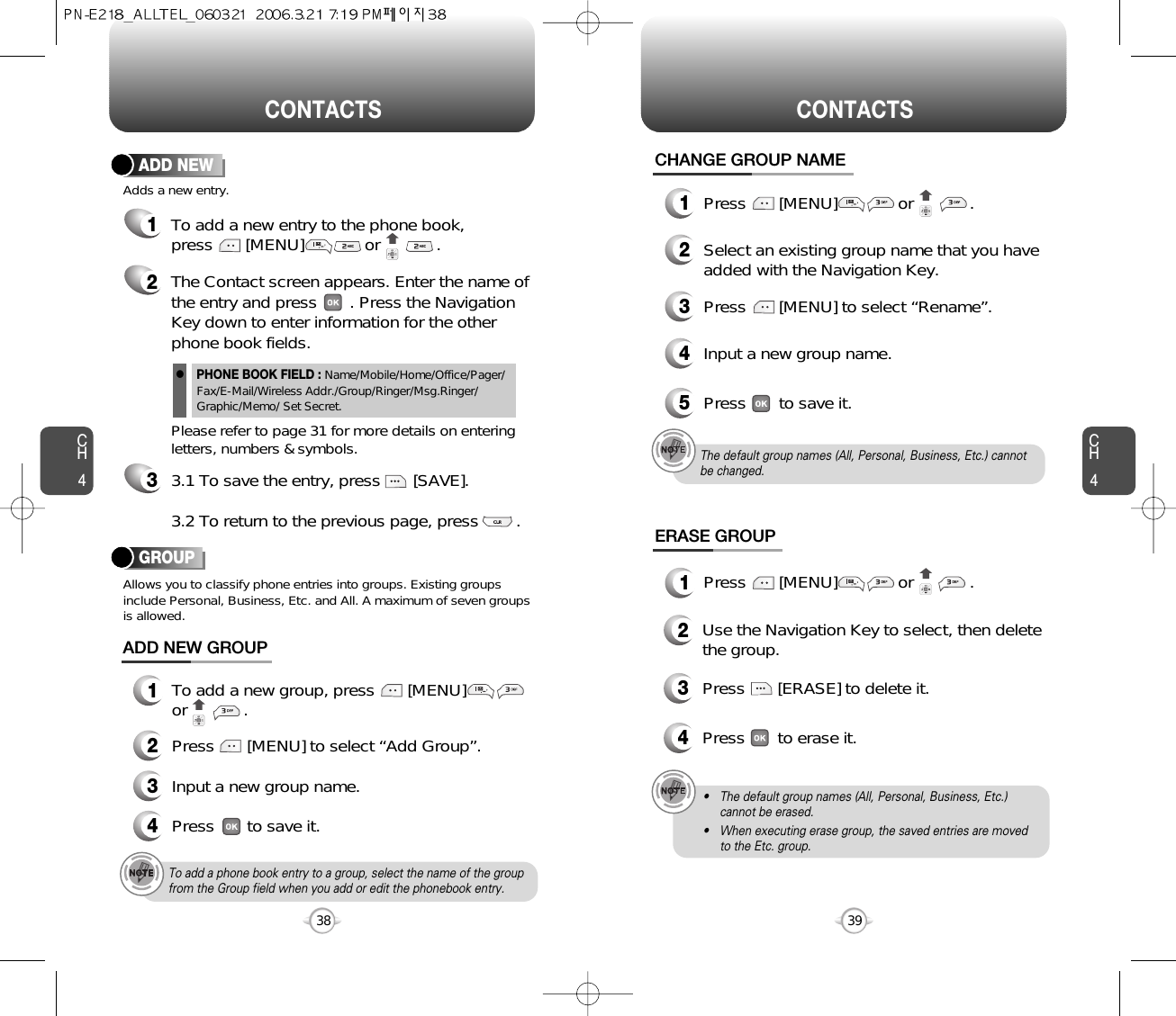 CH4CH438CONTACTS CONTACTS39CHANGE GROUP NAME2Select an existing group name that you haveadded with the Navigation Key.4Input a new group name.5Press       to save it.3Press       [MENU] to select “Rename”.ERASE GROUP2Use the Navigation Key to select, then deletethe group. 3Press       [ERASE] to delete it.4Press       to erase it.The default group names (All, Personal, Business, Etc.) cannotbe changed.To add a phone book entry to a group, select the name of the groupfrom the Group field when you add or edit the phonebook entry.• The default group names (All, Personal, Business, Etc.)cannot be erased.• When executing erase group, the saved entries are movedto the Etc. group.1Press       [MENU]             or            .1Press       [MENU]             or            .12To add a new entry to the phone book, press       [MENU]             or            .Adds a new entry.ADD NEWThe Contact screen appears. Enter the name ofthe entry and press       . Press the NavigationKey down to enter information for the otherphone book fields.Please refer to page 31 for more details on enteringletters, numbers &amp; symbols.33.1 To save the entry, press       [SAVE]. 3.2 To return to the previous page, press        .PHONE BOOK FIELD : Name/Mobile/Home/Office/Pager/Fax/E-Mail/Wireless Addr./Group/Ringer/Msg.Ringer/Graphic/Memo/ Set Secret.lGROUPAllows you to classify phone entries into groups. Existing groupsinclude Personal, Business, Etc. and All. A maximum of seven groupsis allowed.13To add a new group, press       [MENU]or            .ADD NEW GROUPInput a new group name.4Press       to save it.2Press       [MENU] to select “Add Group”.