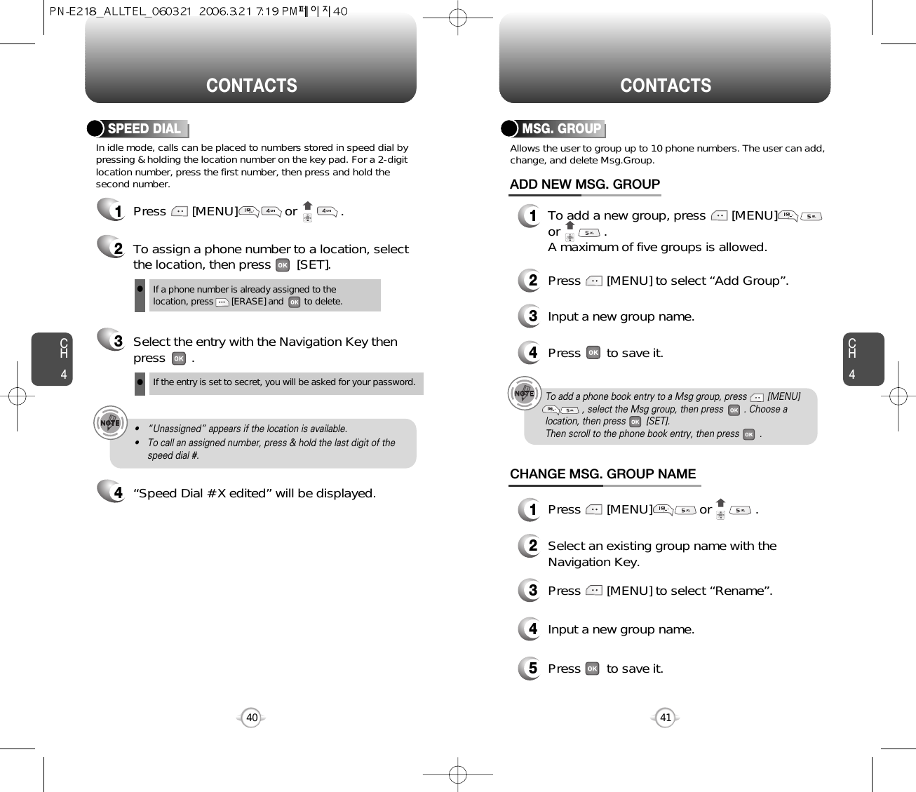 CH441CH440CONTACTS CONTACTSMSG. GROUPAllows the user to group up to 10 phone numbers. The user can add,change, and delete Msg.Group.13To add a new group, press       [MENU]or            .A maximum of five groups is allowed.ADD NEW MSG. GROUPInput a new group name.4Press       to save it.2Press       [MENU] to select “Add Group”.CHANGE MSG. GROUP NAME2Select an existing group name with theNavigation Key.4Input a new group name.5Press       to save it.3Press       [MENU] to select “Rename”.1Press       [MENU]             or            .In idle mode, calls can be placed to numbers stored in speed dial bypressing &amp; holding the location number on the key pad. For a 2-digitlocation number, press the first number, then press and hold thesecond number.SPEED DIAL1Press       [MENU]             or            .2To assign a phone number to a location, selectthe location, then press       [SET].3Select the entry with the Navigation Key thenpress       .If a phone number is already assigned to the location, press       [ERASE] and        to delete.lIf the entry is set to secret, you will be asked for your password.l4“Speed Dial # X edited” will be displayed.• “Unassigned” appears if the location is available.• To call an assigned number, press &amp; hold the last digit of thespeed dial #.To add a phone book entry to a Msg group, press        [MENU], select the Msg group, then press        . Choose alocation, then press        [SET].  Then scroll to the phone book entry, then press        .