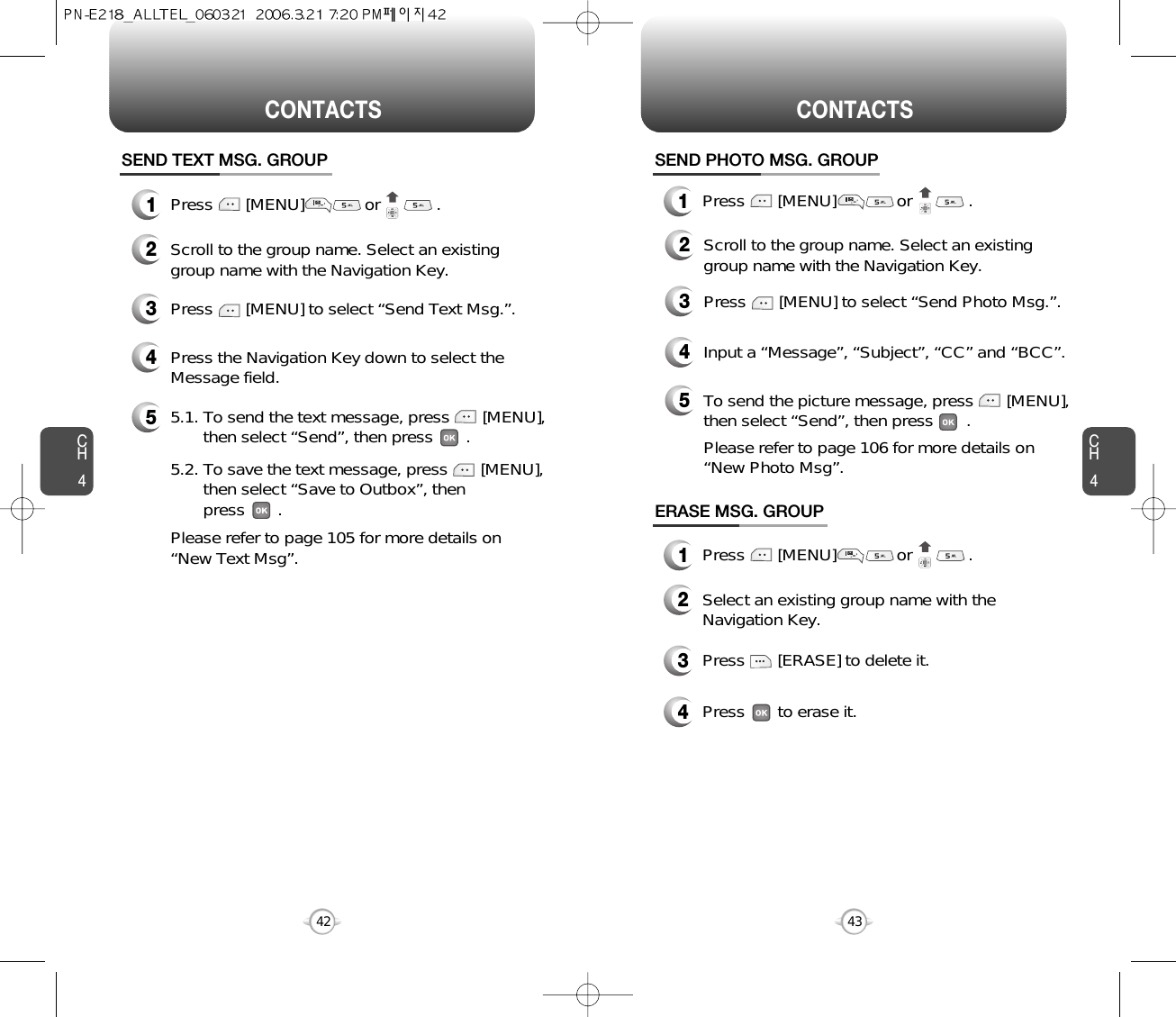 CH443CH442CONTACTS CONTACTSERASE MSG. GROUP2Select an existing group name with theNavigation Key.3Press       [ERASE] to delete it.4Press       to erase it.SEND PHOTO MSG. GROUP2Scroll to the group name. Select an existinggroup name with the Navigation Key.5To send the picture message, press       [MENU], then select “Send”, then press       .Please refer to page 106 for more details on “New Photo Msg”.4Input a “Message”, “Subject”, “CC” and “BCC”.3Press       [MENU] to select “Send Photo Msg.”.1Press       [MENU]             or            .1Press       [MENU]             or            .1Press       [MENU]             or            .SEND TEXT MSG. GROUP2Scroll to the group name. Select an existinggroup name with the Navigation Key.4Press the Navigation Key down to select theMessage field.53Press       [MENU] to select “Send Text Msg.”.5.1. To send the text message, press       [MENU], then select “Send”, then press       .5.2. To save the text message, press       [MENU], then select “Save to Outbox”, then press       .Please refer to page 105 for more details on “New Text Msg”.