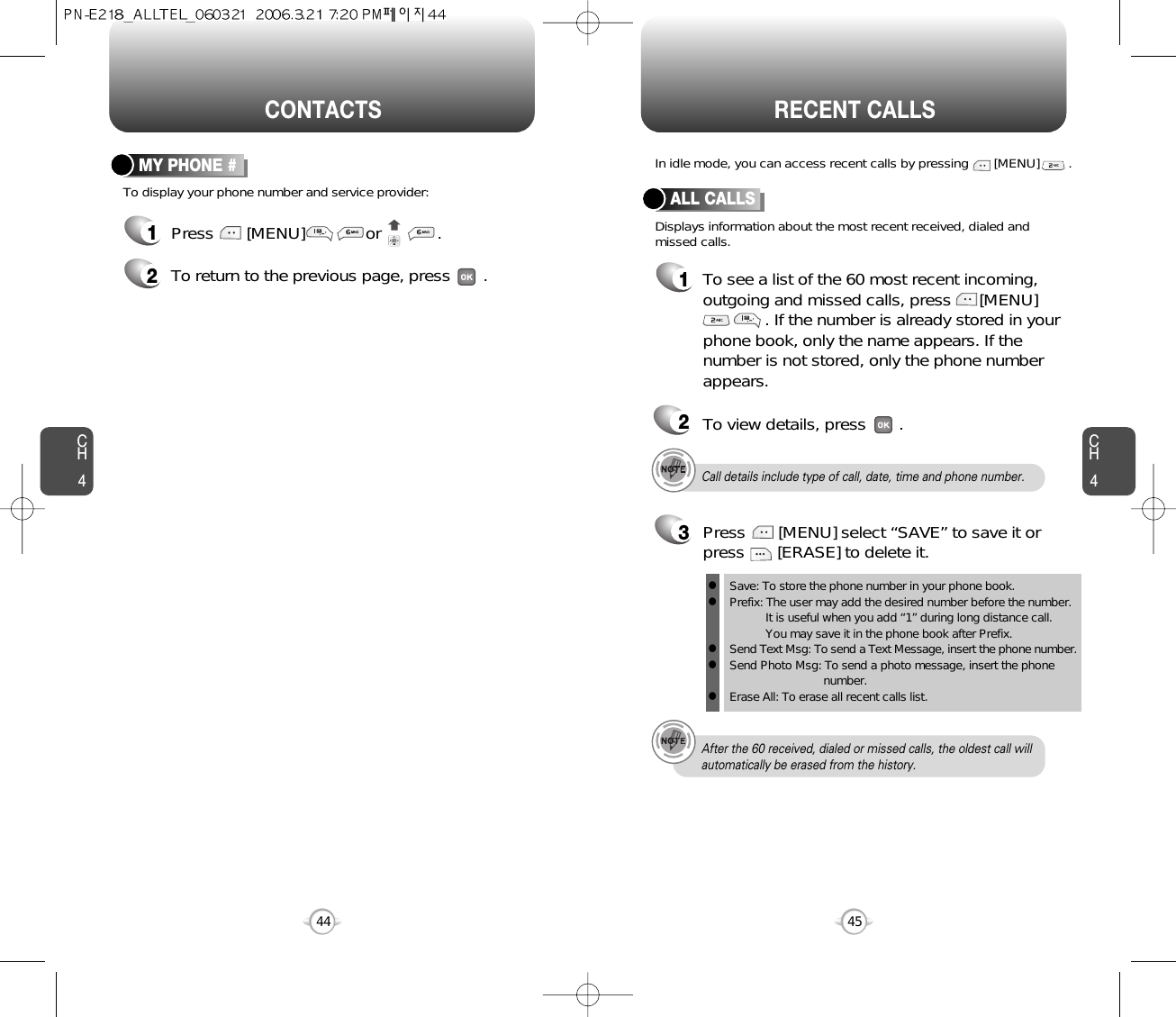 CH445CH444CONTACTS RECENT CALLSCall details include type of call, date, time and phone number.After the 60 received, dialed or missed calls, the oldest call willautomatically be erased from the history.Displays information about the most recent received, dialed andmissed calls.In idle mode, you can access recent calls by pressing       [MENU]        .ALL CALLS1To see a list of the 60 most recent incoming,outgoing and missed calls, press      [MENU]. If the number is already stored in yourphone book, only the name appears. If thenumber is not stored, only the phone numberappears.23To view details, press       .Save: To store the phone number in your phone book.Prefix: The user may add the desired number before the number.It is useful when you add “1” during long distance call.You may save it in the phone book after Prefix.Send Text Msg: To send a Text Message, insert the phone number.Send Photo Msg: To send a photo message, insert the phone number.Erase All: To erase all recent calls list.lllllPress       [MENU] select “SAVE” to save it orpress       [ERASE] to delete it.To display your phone number and service provider:MY PHONE #1Press       [MENU]             or            .2To return to the previous page, press       .