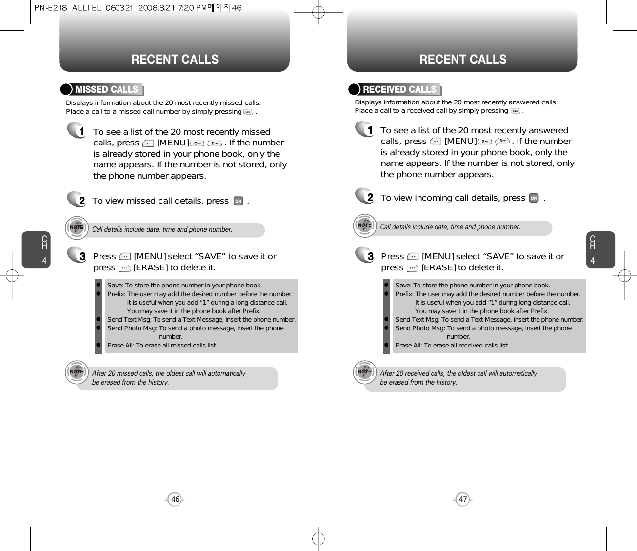 CH44746CH4RECENT CALLSRECENT CALLSCall details include date, time and phone number.After 20 received calls, the oldest call will automatically be erased from the history.Displays information about the 20 most recently answered calls. Place a call to a received call by simply pressing       .RECEIVED CALLS1To see a list of the 20 most recently answeredcalls, press       [MENU]              . If the number is already stored in your phone book, only thename appears. If the number is not stored, onlythe phone number appears.2To view incoming call details, press       .3Save: To store the phone number in your phone book.Prefix: The user may add the desired number before the number.It is useful when you add “1” during long distance call.You may save it in the phone book after Prefix.Send Text Msg: To send a Text Message, insert the phone number.Send Photo Msg: To send a photo message, insert the phone number.Erase All: To erase all received calls list.lllllPress       [MENU] select “SAVE” to save it orpress       [ERASE] to delete it.Displays information about the 20 most recently missed calls. Place a call to a missed call number by simply pressing       . To see a list of the 20 most recently missed calls, press       [MENU]              . If the numberis already stored in your phone book, only thename appears. If the number is not stored, onlythe phone number appears.MISSED CALLS12To view missed call details, press       .Call details include date, time and phone number.After 20 missed calls, the oldest call will automatically be erased from the history.3Save: To store the phone number in your phone book.Prefix: The user may add the desired number before the number.It is useful when you add “1” during a long distance call.You may save it in the phone book after Prefix.Send Text Msg: To send a Text Message, insert the phone number.Send Photo Msg: To send a photo message, insert the phone number.Erase All: To erase all missed calls list.lllllPress       [MENU] select “SAVE” to save it orpress       [ERASE] to delete it.