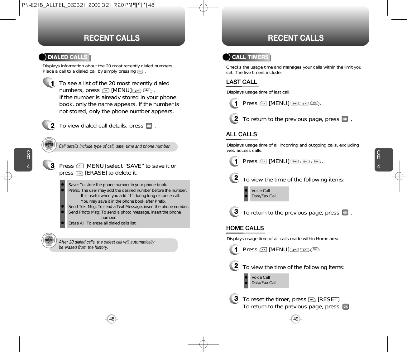 CH449CH448RECENT CALLS48RECENT CALLSChecks the usage time and manages your calls within the limit youset. The five timers include:Displays usage time of last call.CALL TIMERS1Press       [MENU]                   .2To return to the previous page, press       .LAST CALLDisplays usage time of all calls made within Home area.HOME CALLS1Press       [MENU]                   .2To view the time of the following items:3To reset the timer, press       [RESET]. To return to the previous page, press       .Voice CallData/Fax CallDisplays usage time of all incoming and outgoing calls, excludingweb access calls.ALL CALLS1Press       [MENU]                    .2To view the time of the following items:3To return to the previous page, press       .Voice CallData/Fax CallllllCall details include type of call, date, time and phone number.After 20 dialed calls, the oldest call will automatically be erased from the history.Displays information about the 20 most recently dialed numbers.Place a call to a dialed call by simply pressing       .DIALED CALLS1To see a list of the 20 most recently dialednumbers, press       [MENU]              . If the number is already stored in your phonebook, only the name appears. If the number isnot stored, only the phone number appears.2To view dialed call details, press       .3Save: To store the phone number in your phone book.Prefix: The user may add the desired number before the number.It is useful when you add “1” during long distance call.You may save it in the phone book after Prefix.Send Text Msg: To send a Text Message, insert the phone number.Send Photo Msg: To send a photo message, insert the phone number.Erase All: To erase all dialed calls list.lllllPress       [MENU] select “SAVE” to save it orpress       [ERASE] to delete it.