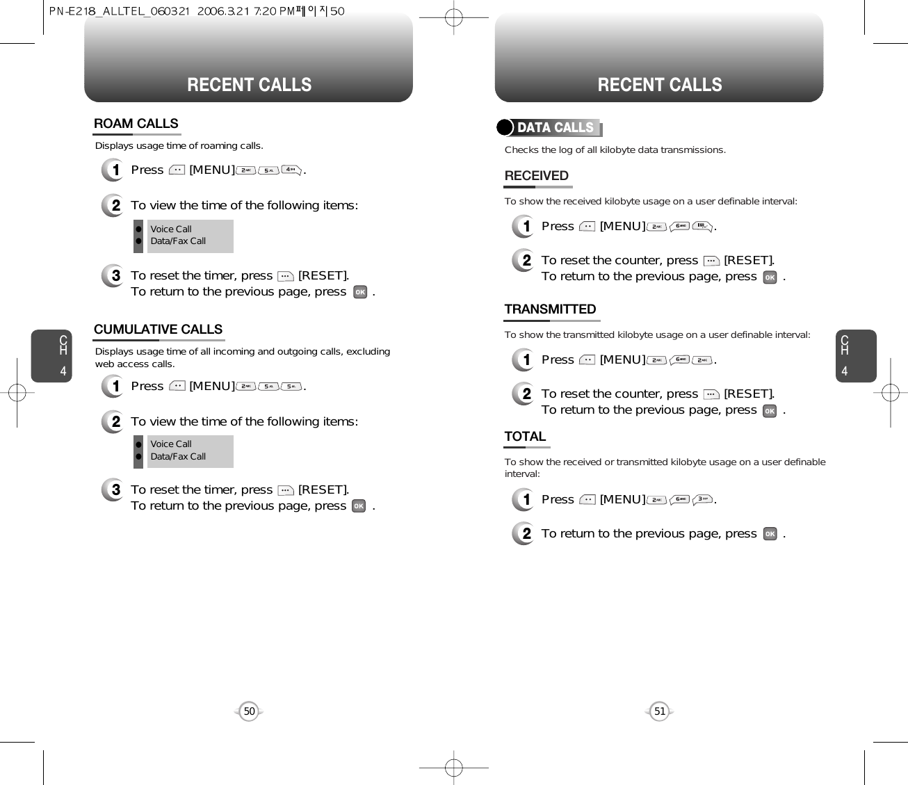 CH451CH450RECENT CALLS50RECENT CALLSDisplays usage time of all incoming and outgoing calls, excludingweb access calls.12To view the time of the following items:Press       [MENU]                   .CUMULATIVE CALLS3To reset the timer, press       [RESET]. To return to the previous page, press       .Voice CallData/Fax CallDisplays usage time of roaming calls.ROAM CALLS1Press       [MENU]                   .2To view the time of the following items:3To reset the timer, press       [RESET]. To return to the previous page, press       .Voice CallData/Fax CallllllChecks the log of all kilobyte data transmissions.To show the received kilobyte usage on a user definable interval:To show the transmitted kilobyte usage on a user definable interval:To show the received or transmitted kilobyte usage on a user definableinterval:DATA CALLS1Press       [MENU]                   .2RECEIVEDTo reset the counter, press       [RESET]. To return to the previous page, press       .TRANSMITTED1Press       [MENU]                   .2To reset the counter, press       [RESET]. To return to the previous page, press       .TOTAL1Press       [MENU]                   .2To return to the previous page, press       .