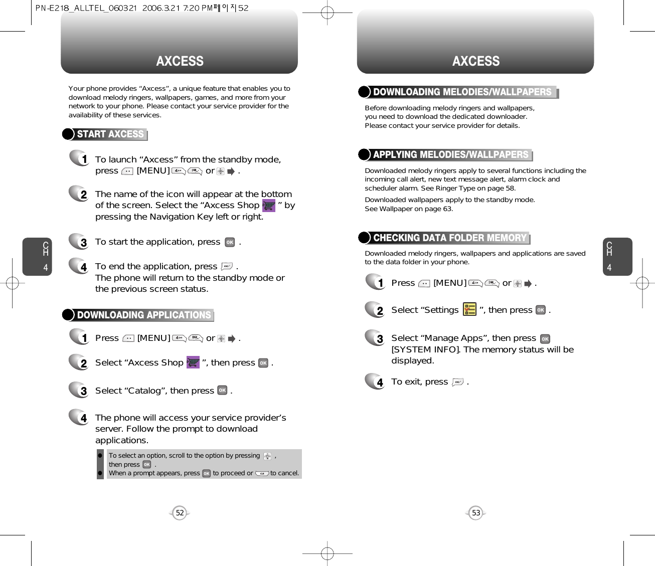 CH453CH452AXCESS52AXCESSYour phone provides “Axcess”, a unique feature that enables you todownload melody ringers, wallpapers, games, and more from yournetwork to your phone. Please contact your service provider for theavailability of these services.START AXCESS1To launch “Axcess” from the standby mode,press       [MENU]              or         .   2The name of the icon will appear at the bottomof the screen. Select the “Axcess Shop       ” bypressing the Navigation Key left or right.4To end the application, press       .The phone will return to the standby mode orthe previous screen status.3To start the application, press .DOWNLOADING APPLICATIONS1Press       [MENU]              or         .   2Select “Axcess Shop       ”, then press      .3Select “Catalog”, then press      .4The phone will access your service provider’sserver. Follow the prompt to downloadapplications.Before downloading melody ringers and wallpapers,you need to download the dedicated downloader.Please contact your service provider for details.DOWNLOADING MELODIES/WALLPAPERSTo select an option, scroll to the option by pressing        , then press        .When a prompt appears, press       to proceed or         to cancel. llDownloaded melody ringers apply to several functions including theincoming call alert, new text message alert, alarm clock andscheduler alarm. See Ringer Type on page 58.Downloaded wallpapers apply to the standby mode.See Wallpaper on page 63.Downloaded melody ringers, wallpapers and applications are savedto the data folder in your phone.APPLYING MELODIES/WALLPAPERSCHECKING DATA FOLDER MEMORY1Press       [MENU]              or         .   2Select “Settings       ”, then press      .3Select “Manage Apps”, then press       [SYSTEM INFO]. The memory status will bedisplayed.4To exit, press       .