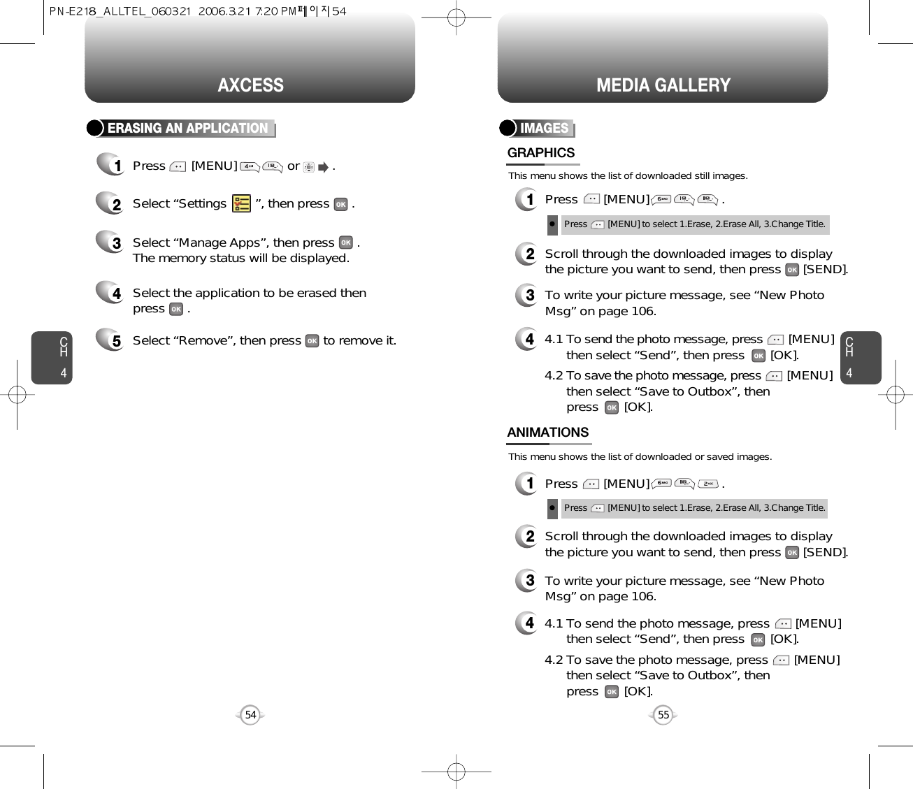 This menu shows the list of downloaded still images.This menu shows the list of downloaded or saved images.CH455CH454AXCESS54MEDIA GALLERYIMAGES1Press       [MENU]                    .GRAPHICS1Press       [MENU]                    .ANIMATIONS2Scroll through the downloaded images to displaythe picture you want to send, then press      [SEND].3To write your picture message, see “New PhotoMsg” on page 106.44.1 To send the photo message, press [MENU] then select “Send”, then press       [OK].4.2 To save the photo message, press [MENU] then select “Save to Outbox”, thenpress       [OK].44.1 To send the photo message, press       [MENU] then select “Send”, then press       [OK].4.2 To save the photo message, press       [MENU] then select “Save to Outbox”, thenpress       [OK].2Scroll through the downloaded images to displaythe picture you want to send, then press      [SEND].3To write your picture message, see “New PhotoMsg” on page 106.Press        [MENU] to select 1.Erase, 2.Erase All, 3.Change Title.Press        [MENU] to select 1.Erase, 2.Erase All, 3.Change Title.ERASING AN APPLICATION1Press       [MENU]              or         .   2Select “Settings       ”, then press      .4Select the application to be erased then press      .3Select “Manage Apps”, then press      .The memory status will be displayed.5Select “Remove”, then press      to remove it.