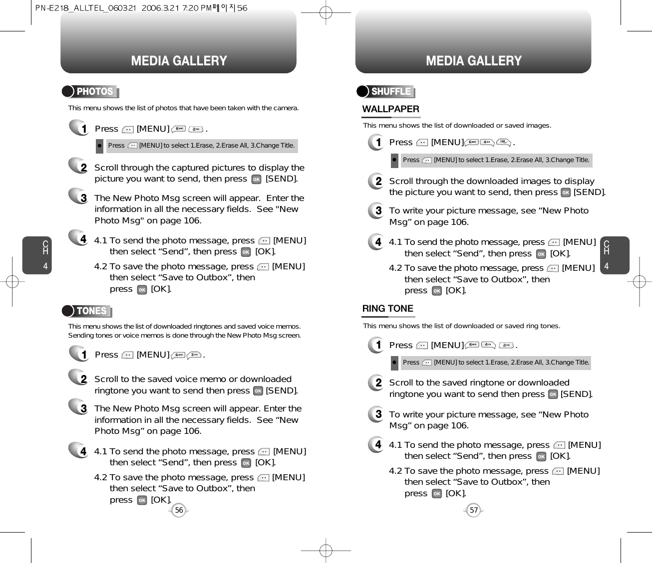 CH457CH456MEDIA GALLERY56MEDIA GALLERY1Press       [MENU]              .PHOTOS1Press       [MENU]             .TONES2Scroll through the captured pictures to display thepicture you want to send, then press       [SEND].3The New Photo Msg screen will appear.  Enter theinformation in all the necessary fields.  See &quot;NewPhoto Msg&quot; on page 106.42Scroll to the saved voice memo or downloadedringtone you want to send then press      [SEND].3The New Photo Msg screen will appear. Enter theinformation in all the necessary fields.  See “NewPhoto Msg” on page 106.4Press        [MENU] to select 1.Erase, 2.Erase All, 3.Change Title.This menu shows the list of photos that have been taken with the camera.This menu shows the list of downloaded ringtones and saved voice memos.Sending tones or voice memos is done through the New Photo Msg screen.4.1 To send the photo message, press       [MENU] then select “Send”, then press       [OK].4.2 To save the photo message, press       [MENU] then select “Save to Outbox”, thenpress       [OK].4.1 To send the photo message, press       [MENU] then select “Send”, then press       [OK].4.2 To save the photo message, press       [MENU] then select “Save to Outbox”, thenpress       [OK].This menu shows the list of downloaded or saved images.This menu shows the list of downloaded or saved ring tones.SHUFFLE1Press       [MENU]                   .WALLPAPER1Press       [MENU]                    .RING TONE2Scroll through the downloaded images to displaythe picture you want to send, then press      [SEND].3To write your picture message, see “New PhotoMsg” on page 106.44.1 To send the photo message, press [MENU] then select “Send”, then press       [OK].4.2 To save the photo message, press [MENU] then select “Save to Outbox”, thenpress       [OK].44.1 To send the photo message, press       [MENU] then select “Send”, then press       [OK].4.2 To save the photo message, press       [MENU] then select “Save to Outbox”, thenpress       [OK].2Scroll to the saved ringtone or downloadedringtone you want to send then press      [SEND].3To write your picture message, see “New PhotoMsg” on page 106.Press        [MENU] to select 1.Erase, 2.Erase All, 3.Change Title.Press        [MENU] to select 1.Erase, 2.Erase All, 3.Change Title.